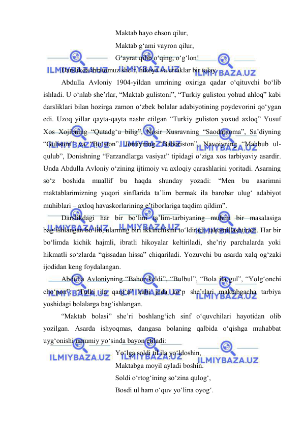  
 
 
 
 
Maktab hayo ehson qilur, 
 
 
 
Maktab g‘ami vayron qilur, 
 
 
 
G‘ayrat qilib o‘qing, o‘g‘lon! 
Darslikda ibratomuz she’r, hikoya va ertaklar bir talay. 
Abdulla Avloniy 1904-yildan umrining oxiriga qadar o‘qituvchi bo‘lib 
ishladi. U o‘nlab she’rlar, “Maktab gulistoni”, “Turkiy guliston yohud ahloq” kabi 
darsliklari bilan hozirga zamon o‘zbek bolalar adabiyotining poydevorini qo‘ygan 
edi. Uzoq yillar qayta-qayta nashr etilgan “Turkiy guliston yoxud axloq” Yusuf 
Xos Xojibning “Qutadg‘u bilig”, Nosir Xusravning “Saodatnoma”, Sa’diyning 
“Guliston” va “Bo‘ston”, Jomiyning “Bahoriston”, Navoiyning “Mahbub ul-
qulub”, Donishning “Farzandlarga vasiyat” tipidagi o‘ziga xos tarbiyaviy asardir. 
Unda Abdulla Avloniy o‘zining ijtimoiy va axloqiy qarashlarini yoritadi. Asarning 
so‘z boshida muallif bu haqda shunday yozadi: “Men bu asarimni 
maktablarimizning yuqori sinflarida ta’lim bermak ila barobar ulug‘ adabiyot 
muhiblari – axloq havaskorlarining e’tiborlariga taqdim qildim”.  
Darslikdagi har bir bo‘lim ta’lim-tarbiyaning muhim bir masalasiga 
bag‘ishlangan bo‘lib, ularning biri ikkinchisini to‘ldiradi, takomillashtiradi. Har bir 
bo‘limda kichik hajmli, ibratli hikoyalar keltiriladi, she’riy parchalarda yoki 
hikmatli so‘zlarda “qissadan hissa” chiqariladi. Yozuvchi bu asarda xalq og‘zaki 
ijodidan keng foydalangan.  
Abdulla Avloniyning “Bahor keldi”, “Bulbul”, “Bola ila gul”, “Yolg‘onchi 
cho‘pon”, “Tulki ila qarg‘a” kabi juda ko‘p she’rlari maktabgacha tarbiya 
yoshidagi bolalarga bag‘ishlangan. 
“Maktab bolasi” she’ri boshlang‘ich sinf o‘quvchilari hayotidan olib 
yozilgan. Asarda ishyoqmas, dangasa bolaning qalbida o‘qishga muhabbat 
uyg‘onishi umumiy yo‘sinda bayon etiladi: 
 
 
 
Yo‘lga soldi til ila yo‘ldoshin, 
 
 
 
Maktabga moyil ayladi boshin. 
 
 
 
Soldi o‘rtog‘ining so‘zina qulog‘, 
 
 
 
Bosdi ul ham o‘quv yo‘lina oyog‘. 
