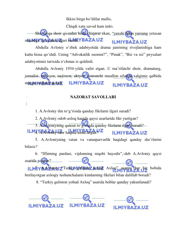  
 
 
 
 
Ikkisi birga bo‘ldilar mullo, 
 
 
 
Chiqdi xatu savod ham imlo. 
Shu tariqa shoir qissadan hissa chiqarar ekan, “yaxshi bilan yursang yetasan 
murodga” g‘oyasini ilgari suradi.  
Abdulla Avloniy o‘zbek adabiyotida drama janrining rivojlanishiga ham 
katta hissa qo‘shdi. Uning “Advokatlik osonmi?”, “Pinak”, “Biz va siz” peysalari 
adabiyotimiz tarixida o‘chmas iz qoldirdi. 
Abdulla Avloniy 1934-yilda vafot etgan. U ma’rifatchi shoir, dramaturg, 
jurnalist, rejissyor, tarjimon, aktyor, jamoatchi muallim sifatida xalqimiz qalbida 
mangu saqlanib qoladi.  
 
NAZORAT SAVOLLARI 
 
1. A.Avloniy ilm to‘g‘risida qanday fikrlarni ilgari suradi?  
2. A.Avloniy odob-axloq haqida qaysi asarlarida fikr yuritgan?  
3. A.Avloniyning qanoat to‘g‘risida qanday fikrlarni ilgari suradi? 
4. A.Avloniy sabr haqida nima degan?  
5. A.Avloniyning vatan va vatanparvarlik haqidagi qanday she’rlarini 
bilasiz?  
6. “Iffatning pardasi, vijdonning niqobi hayodir”,-deb A.Avloniy qaysi 
asarida yozgan?  
7. A.Avloniy “Turkiy guliston yohud Axloq” asarini har bir bobida 
berilayotgan axloqiy tushunchalarni kimlarning fikrlari bilan dalillab boradi? 
 8. “Turkiy guliston yohud Axloq” asarida boblar qanday yakunlanadi? 
  
 
 
 
 
