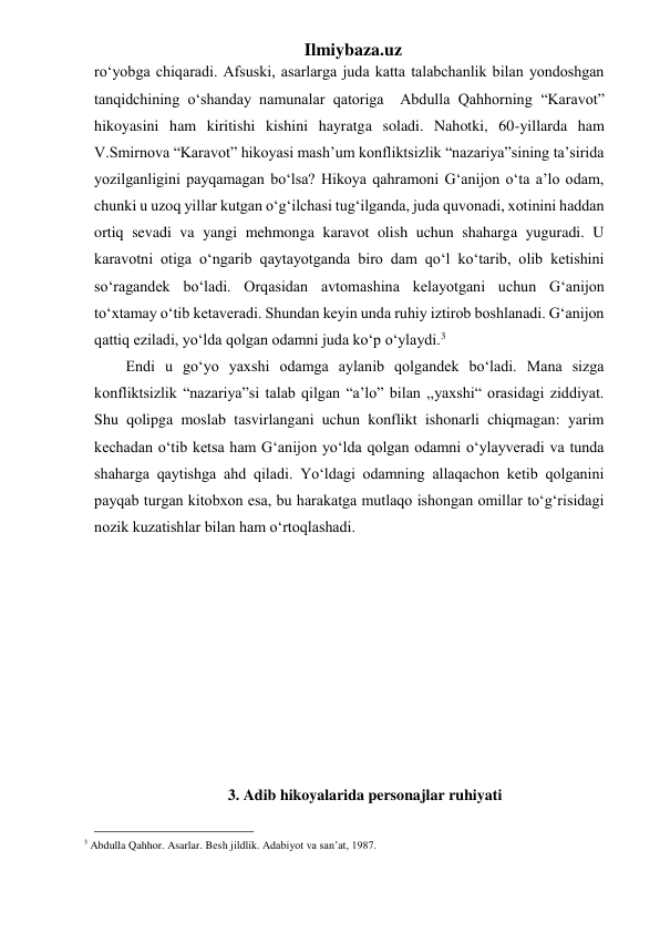 Ilmiybaza.uz 
ro‘yobga chiqaradi. Afsuski, asarlarga juda katta talabchanlik bilan yondoshgan 
tanqidchining o‘shanday namunalar qatoriga  Abdulla Qahhorning “Karavot” 
hikoyasini ham kiritishi kishini hayratga soladi. Nahotki, 60-yillarda ham 
V.Smirnova “Karavot” hikoyasi mash’um konfliktsizlik “nazariya”sining ta’sirida 
yozilganligini payqamagan bo‘lsa? Hikoya qahramoni G‘anijon o‘ta a’lo odam, 
chunki u uzoq yillar kutgan o‘g‘ilchasi tug‘ilganda, juda quvonadi, xotinini haddan 
ortiq sevadi va yangi mehmonga karavot olish uchun shaharga yuguradi. U 
karavotni otiga o‘ngarib qaytayotganda biro dam qo‘l ko‘tarib, olib ketishini 
so‘ragandek bo‘ladi. Orqasidan avtomashina kelayotgani uchun G‘anijon 
to‘xtamay o‘tib ketaveradi. Shundan keyin unda ruhiy iztirob boshlanadi. G‘anijon 
qattiq eziladi, yo‘lda qolgan odamni juda ko‘p o‘ylaydi.3  
Endi u go‘yo yaxshi odamga aylanib qolgandek bo‘ladi. Mana sizga 
konfliktsizlik “nazariya”si talab qilgan “a’lo” bilan ,,yaxshi“ orasidagi ziddiyat. 
Shu qolipga moslab tasvirlangani uchun konflikt ishonarli chiqmagan: yarim 
kechadan o‘tib ketsa ham G‘anijon yo‘lda qolgan odamni o‘ylayveradi va tunda 
shaharga qaytishga ahd qiladi. Yo‘ldagi odamning allaqachon ketib qolganini 
payqab turgan kitobxon esa, bu harakatga mutlaqo ishongan omillar to‘g‘risidagi 
nozik kuzatishlar bilan ham o‘rtoqlashadi.  
 
 
              
 
 
 
 
 
 
3. Adib hikoyalarida personajlar ruhiyati 
                                                 
3 Abdulla Qahhor. Asarlar. Besh jildlik. Adabiyot va san’at, 1987. 
 
