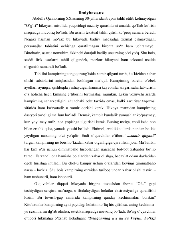 Ilmiybaza.uz 
Abdulla Qahhorning XX asrning 30-yillaridan buyon tahlil etilib kelinayotgan 
“O‘g‘ri” hikoyasi misolida yuqoridagi nazariy qarashlarni amalda qo‘llab ko‘rish 
maqsadga muvofiq bo‘ladi. Bu asarni tekstual tahlil qilish ko‘proq samara beradi. 
Negaki hajman mo‘jaz bu hikoyada badiiy maqsadga xizmat qilmaydigan, 
personajlar tabiatini ochishga qaratilmagan bironta so‘z ham uchramaydi. 
Binobarin, asarda nomuhim, ikkinchi darajali badiiy unsurning o‘zi yo‘q. Shu bois, 
xuddi lirik asarlarni tahlil qilgandek, mazkur hikoyani ham tekstual usulda 
o‘rganish samarali bo‘ladi. 
  Tahlilni kampirning tong qorong‘isida xamir qilgani turib, ho‘kizidan xabar 
olishi sabablarini aniqlashdan boshlagan ma’qul. Kampirning barcha o‘zbek 
ayollari, ayniqsa, qishloqda yashaydigan hamma kayvonilar singari saharlab turishi 
o‘z holicha hech kimning e’tiborini tortmasligi mumkin. Lekin yozuvchi asarda 
kampirning saharxezligini shunchaki odat tarzida emas, balki zaruriyat taqozosi 
sifatida ham ko‘rsatadi: u xamir qorishi kerak. Hikoya matnidan kampirning 
dastyori yo‘qligi ma’lum bo‘ladi. Demak, kampir kundalik yumushlar ko‘paymay, 
kun yoyilmay turib, non yopishga ulgurishi kerak. Buning ustiga, choli issiq non 
bilan ertalik qilsa, yanada yaxshi bo‘ladi. Ehtimol, ertalikka ularda nondan bo‘lak 
yeydigan narsaning o‘zi yo‘qdir. Endi o‘quvchilar e’tibori “...xamir qilgani” 
turgan kampirning ne bois ho‘kizdan xabar olganligiga qaratilishi joiz. Ma’lumki, 
har kim o‘zi uchun qimmatbaho hisoblangan narsadan bot-bot xabardor bo‘lib 
turadi. Farzandli ona hamisha bolalaridan xabar olishga, badavlat odam davlatidan 
ogoh turishga intiladi. Bu chol-u kampir uchun o‘zlaridan keyingi qimmatbaho 
narsa – ho‘kiz. Shu bois kampirning o‘rnidan turiboq undan xabar olishi tasviri – 
ham tushunarli, ham ishonarli. 
  O‘quvchilar diqqati hikoyada birgina tovushdan iborat “O!..” gapi 
tashiydigan serqirra ma’noga, u ifodalaydigan holatlar ekstratsiyasiga qaratilishi 
lozim. Bu tovush-gap zamirida kampirning qanday kechinmalari borikin? 
Kitobxonlar kampirning ayni paytdagi holatini to‘liq his qilishsa, uning kechinma-
yu sezimlarini ilg‘ab olishsa, estetik maqsadga muvofiq bo‘ladi. So‘ng o‘quvchilar 
e’tibori hikmatga o‘xshab ketadigan: “Dehqonning uyi kuysa kuysin, ho‘kizi 
