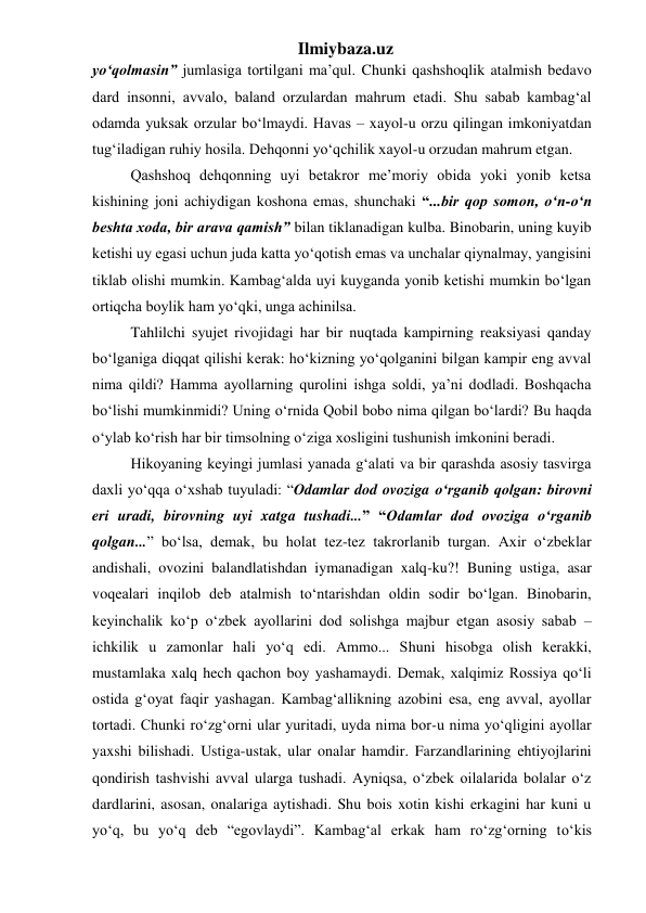 Ilmiybaza.uz 
yo‘qolmasin” jumlasiga tortilgani ma’qul. Chunki qashshoqlik atalmish bedavo 
dard insonni, avvalo, baland orzulardan mahrum etadi. Shu sabab kambag‘al 
odamda yuksak orzular bo‘lmaydi. Havas – xayol-u orzu qilingan imkoniyatdan 
tug‘iladigan ruhiy hosila. Dehqonni yo‘qchilik xayol-u orzudan mahrum etgan.  
  Qashshoq dehqonning uyi betakror me’moriy obida yoki yonib ketsa 
kishining joni achiydigan koshona emas, shunchaki “...bir qop somon, o‘n-o‘n 
beshta xoda, bir arava qamish” bilan tiklanadigan kulba. Binobarin, uning kuyib 
ketishi uy egasi uchun juda katta yo‘qotish emas va unchalar qiynalmay, yangisini 
tiklab olishi mumkin. Kambag‘alda uyi kuyganda yonib ketishi mumkin bo‘lgan 
ortiqcha boylik ham yo‘qki, unga achinilsa. 
  Tahlilchi syujet rivojidagi har bir nuqtada kampirning reaksiyasi qanday 
bo‘lganiga diqqat qilishi kerak: ho‘kizning yo‘qolganini bilgan kampir eng avval 
nima qildi? Hamma ayollarning qurolini ishga soldi, ya’ni dodladi. Boshqacha 
bo‘lishi mumkinmidi? Uning o‘rnida Qobil bobo nima qilgan bo‘lardi? Bu haqda 
o‘ylab ko‘rish har bir timsolning o‘ziga xosligini tushunish imkonini beradi.  
  Hikoyaning keyingi jumlasi yanada g‘alati va bir qarashda asosiy tasvirga 
daxli yo‘qqa o‘xshab tuyuladi: “Odamlar dod ovoziga o‘rganib qolgan: birovni 
eri uradi, birovning uyi xatga tushadi...” “Odamlar dod ovoziga o‘rganib 
qolgan...” bo‘lsa, demak, bu holat tez-tez takrorlanib turgan. Axir o‘zbeklar 
andishali, ovozini balandlatishdan iymanadigan xalq-ku?! Buning ustiga, asar 
voqealari inqilob deb atalmish to‘ntarishdan oldin sodir bo‘lgan. Binobarin, 
keyinchalik ko‘p o‘zbek ayollarini dod solishga majbur etgan asosiy sabab – 
ichkilik u zamonlar hali yo‘q edi. Ammo... Shuni hisobga olish kerakki, 
mustamlaka xalq hech qachon boy yashamaydi. Demak, xalqimiz Rossiya qo‘li 
ostida g‘oyat faqir yashagan. Kambag‘allikning azobini esa, eng avval, ayollar 
tortadi. Chunki ro‘zg‘orni ular yuritadi, uyda nima bor-u nima yo‘qligini ayollar 
yaxshi bilishadi. Ustiga-ustak, ular onalar hamdir. Farzandlarining ehtiyojlarini 
qondirish tashvishi avval ularga tushadi. Ayniqsa, o‘zbek oilalarida bolalar o‘z 
dardlarini, asosan, onalariga aytishadi. Shu bois xotin kishi erkagini har kuni u 
yo‘q, bu yo‘q deb “egovlaydi”. Kambag‘al erkak ham ro‘zg‘orning to‘kis 
