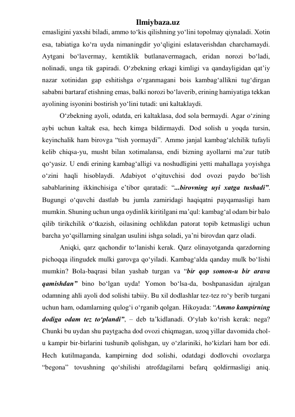 Ilmiybaza.uz 
emasligini yaxshi biladi, ammo to‘kis qilishning yo‘lini topolmay qiynaladi. Xotin 
esa, tabiatiga ko‘ra uyda nimaningdir yo‘qligini eslataverishdan charchamaydi. 
Aytgani bo‘lavermay, kemtiklik butlanavermagach, eridan norozi bo‘ladi, 
nolinadi, unga tik gapiradi. O‘zbekning erkagi kimligi va qandayligidan qat’iy 
nazar xotinidan gap eshitishga o‘rganmagani bois kambag‘allikni tug‘dirgan 
sababni bartaraf etishning emas, balki norozi bo‘laverib, erining hamiyatiga tekkan 
ayolining isyonini bostirish yo‘lini tutadi: uni kaltaklaydi.  
  O‘zbekning ayoli, odatda, eri kaltaklasa, dod sola bermaydi. Agar o‘zining 
aybi uchun kaltak esa, hech kimga bildirmaydi. Dod solish u yoqda tursin, 
keyinchalik ham birovga “tish yormaydi”. Ammo janjal kambag‘alchilik tufayli 
kelib chiqsa-yu, musht bilan xotimalansa, endi bizning ayollarni ma’zur tutib 
qo‘yasiz. U endi erining kambag‘alligi va noshudligini yetti mahallaga yoyishga 
o‘zini haqli hisoblaydi. Adabiyot o‘qituvchisi dod ovozi paydo bo‘lish 
sabablarining ikkinchisiga e’tibor qaratadi: “...birovning uyi xatga tushadi”. 
Bugungi o‘quvchi dastlab bu jumla zamiridagi haqiqatni payqamasligi ham 
mumkin. Shuning uchun unga oydinlik kiritilgani ma’qul: kambag‘al odam bir balo 
qilib tirikchilik o‘tkazish, oilasining ochlikdan patorat topib ketmasligi uchun 
barcha yo‘qsillarning sinalgan usulini ishga soladi, ya’ni birovdan qarz oladi.  
  Aniqki, qarz qachondir to‘lanishi kerak. Qarz olinayotganda qarzdorning 
pichoqqa ilingudek mulki garovga qo‘yiladi. Kambag‘alda qanday mulk bo‘lishi 
mumkin? Bola-baqrasi bilan yashab turgan va “bir qop somon-u bir arava 
qamishdan” bino bo‘lgan uyda! Yomon bo‘lsa-da, boshpanasidan ajralgan 
odamning ahli ayoli dod solishi tabiiy. Bu xil dodlashlar tez-tez ro‘y berib turgani 
uchun ham, odamlarning qulog‘i o‘rganib qolgan. Hikoyada: “Ammo kampirning 
dodiga odam tez to‘plandi”, – deb ta’kidlanadi. O‘ylab ko‘rish kerak: nega? 
Chunki bu uydan shu paytgacha dod ovozi chiqmagan, uzoq yillar davomida chol-
u kampir bir-birlarini tushunib qolishgan, uy o‘zlariniki, ho‘kizlari ham bor edi. 
Hech kutilmaganda, kampirning dod solishi, odatdagi dodlovchi ovozlarga 
“begona” tovushning qo‘shilishi atrofdagilarni befarq qoldirmasligi aniq. 
