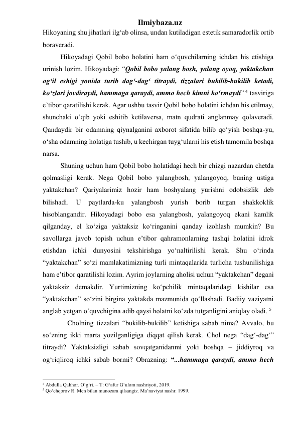 Ilmiybaza.uz 
Hikoyaning shu jihatlari ilg‘ab olinsa, undan kutiladigan estetik samaradorlik ortib 
boraveradi. 
  Hikoyadagi Qobil bobo holatini ham o‘quvchilarning ichdan his etishiga 
urinish lozim. Hikoyadagi: “Qobil bobo yalang bosh, yalang oyoq, yaktakchan 
og‘il eshigi yonida turib dag‘-dag‘ titraydi, tizzalari bukilib-bukilib ketadi, 
ko‘zlari jovdiraydi, hammaga qaraydi, ammo hech kimni ko‘rmaydi” 4 tasviriga 
e’tibor qaratilishi kerak. Agar ushbu tasvir Qobil bobo holatini ichdan his etilmay, 
shunchaki o‘qib yoki eshitib ketilaversa, matn qudrati anglanmay qolaveradi. 
Qandaydir bir odamning qiynalganini axborot sifatida bilib qo‘yish boshqa-yu, 
o‘sha odamning holatiga tushib, u kechirgan tuyg‘ularni his etish tamomila boshqa 
narsa.  
  Shuning uchun ham Qobil bobo holatidagi hech bir chizgi nazardan chetda 
qolmasligi kerak. Nega Qobil bobo yalangbosh, yalangoyoq, buning ustiga 
yaktakchan? Qariyalarimiz hozir ham boshyalang yurishni odobsizlik deb 
bilishadi. U paytlarda-ku yalangbosh yurish borib turgan shakkoklik 
hisoblangandir. Hikoyadagi bobo esa yalangbosh, yalangoyoq ekani kamlik 
qilganday, el ko‘ziga yaktaksiz ko‘ringanini qanday izohlash mumkin? Bu 
savollarga javob topish uchun e’tibor qahramonlarning tashqi holatini idrok 
etishdan ichki dunyosini tekshirishga yo‘naltirilishi kerak. Shu o‘rinda 
“yaktakchan” so‘zi mamlakatimizning turli mintaqalarida turlicha tushunilishiga 
ham e’tibor qaratilishi lozim. Ayrim joylarning aholisi uchun “yaktakchan” degani 
yaktaksiz demakdir. Yurtimizning ko‘pchilik mintaqalaridagi kishilar esa 
“yaktakchan” so‘zini birgina yaktakda mazmunida qo‘llashadi. Badiiy vaziyatni 
anglab yetgan o‘quvchigina adib qaysi holatni ko‘zda tutganligini aniqlay oladi. 5 
      Cholning tizzalari “bukilib-bukilib” ketishiga sabab nima? Avvalo, bu 
so‘zning ikki marta yozilganligiga diqqat qilish kerak. Chol nega “dag‘-dag‘” 
titraydi? Yaktaksizligi sabab sovqatganidanmi yoki boshqa – jiddiyroq va 
og‘riqliroq ichki sabab bormi? Obrazning: “...hammaga qaraydi, ammo hech 
                                                 
4 Abdulla Qahhor. O‘g‘ri. – T: G‘afur G‘ulom nashriyoti, 2019. 
5 Qo‘chqorov R. Men bilan munozara qilsangiz. Ma’naviyat nashr. 1999. 
