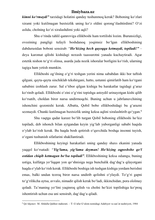 Ilmiybaza.uz 
kimni ko‘rmaydi” tarzidagi holatini qanday tushunmoq kerak? Boboning ko‘zlari 
xirami yoki kutilmagan baxtsizlik uning ko‘z oldini qorong‘ilashtirdimi? O‘zi 
aslida, cholning ko‘zi xiralashdimi yoki aqli? 
     Shu o‘rinda tahlil qamroviga ellikboshi ham tortilishi lozim. Burunsizligi, 
ovozining pangligi tufayli boshdanoq yoqimsiz bo‘lgan ellikboshining 
dabdurustdan boboni sensirab: “Ho‘kizing hech qayoqqa ketmaydi, topiladi!” –
deya karomat qilishi kishidagi noxush taassurotni yanada kuchaytiradi. Agar 
estetik nishon to‘g‘ri olinsa, asarda juda nozik ishoralar borligini ko‘rish, ularning 
tagiga ham yetish mumkin.  
     Ellikboshi og‘ilning o‘g‘ri teshgan yerini nima sababdan ikki bor taftish 
qilgani, qayta-qayta sinchiklab tekshirgani, hatto, ustunni qimirlatib ham ko‘rgani 
sababini izohlash zarur. Sal e’tibor qilgan kishiga bu harakatlar tagidagi g‘araz 
ko‘rinib qoladi. Ellikboshi o‘zini o‘g‘rini topishga astoydil urinayotgan kishi qilib 
ko‘rsatib, choldan biror narsa undirmoqchi. Buning uchun u jabrlanuvchining 
ishonchini qozonishi kerak. Albatta, Qobil bobo ellikboshidagi bu g‘arazni 
sezmaydi. Chunki kutilmagan baxtsizlik uning keksa aqlini xiralashtirib qo‘ygan.6  
     Shu vaqtga qadar karaxt bo‘lib turgan Qobil boboning ellikboshi ho‘kiz 
topiladi, deb ishonch bilan aytgandan keyin yig‘lab yuborganligi sababi haqida 
o‘ylab ko‘rish kerak. Bu haqda bosh qotirish o‘quvchida boshqa insonni tuyish, 
o‘zgani tushunish sifatlarini shakllantiradi.  
     Ellikboshining keyingi harakatlari uning qanday shaxs ekanini yanada 
yaqqol ko‘rsatadi: “Yig‘lama, yig‘lama deyman! Ho‘kizing oqposhsho qo‘l 
ostidan chiqib ketmagan bo‘lsa topiladi”. Ellikboshining keksa odamga, buning 
ustiga, kulfatga yo‘liqqan yon qo‘shnisiga nega bunchalik dag‘dag‘a qilayotgani 
haqda o‘ylab ko‘rish kerak. Ellikboshi boshiga ish tushgan kishiga yordam berishni 
emas, balki undan tezroq biror narsa undirib qolishni o‘ylaydi. To‘g‘ri gapni 
to‘g‘rilikcha aytsa, avvalo, nimadir qilish kerak bo‘ladi, ikkinchidan, pora ololmay 
qoladi. Ta’maning yo‘lini yaqinroq qilish va cholni ho‘kizi topilishiga ko‘proq 
ishontirish uchun esa uni sensirab, dag‘dag‘a qiladi. 
                                                 
6 Qo‘shjonov  M. Abdulla Qahhor mahorati. – T: G‘afur G‘ulom nomidagi Adabiyot va san’at nashriyoti, 1984 
