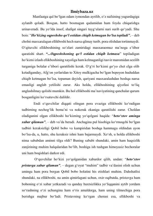 Ilmiybaza.uz 
    Manfaatga qul bo‘lgan odam iymondan ayrilib, o‘z nafsining yugurdagiga 
aylanib qoladi. Bosgan, hatto bosmagan qadamidan ham foyda chiqarishga 
urinaveradi. Bu yo‘lda insof, shafqat singari tuyg‘ularni nari surib qo‘yadi. Shu 
bois: “Ho‘kizing oqposhsho qo‘l ostidan chiqib ketmagan bo‘lsa topiladi”, – deb 
cholni masxaralagan ellikboshi hech narsa qilmay turib, pora olishdan tortinmaydi. 
O‘qituvchi ellikboshining so‘zlari zamiridagi masxaraomuz ma’noga e’tibor 
qaratishi shart. “...Oqposhshoning qo‘l ostidan chiqib ketmasa” topiladigan 
ho‘kizni izlash ellikboshining xayoliga ham kelmaganligi tasvir maromidan sezilib 
turganiga bolalar e’tibori qaratilishi kerak. O‘g‘ri ho‘kizni go‘yo chet elga olib 
ketadiganday, Afg‘on yerlaridan to Xitoy mulkigacha bo‘lgan bepoyon hududdan 
chiqib ketmagan bo‘lsa, topaman deyish, qariyani masxaralashdan boshqa narsa 
emasligi anglab yetilishi zarur. Aks holda, ellikboshining qiyofasi to‘liq 
anglashilmay qolishi mumkin. Bu hol ellikboshi ma’naviyatining qanchalar qurum 
bosganligini ko‘rsatuvchi dalildir. 
     Endi o‘quvchilar diqqati olingan pora evaziga ellikboshi ko‘radigan 
tadbirning nechog‘lik bema’ni va nokerak ekaniga qaratilishi zarur. Choldan 
oladiganini olgan ellikboshi ho‘kizning yo‘qolgani haqida: “beto‘xtov aminga 
xabar qilaman”, – deb va’da beradi. Anchagina pul hisobiga ko‘rmoqchi bo‘lgan 
tadbiri keraksizligi Qobil bobo va kampiridan boshqa hammaga oldindan ayon 
bo‘lsa-da, u, hatto, shu keraksiz ishni ham bajarmaydi. Xo‘sh, u holda ellikboshi 
nima sababdan aminni tilga oldi? Buning sababi shundaki, amin ham haqsizlik 
zanjirining muhim halqalaridan bo‘lib, boshiga ish tushgan himoyasiz bechoralar 
uni ham boqishlari darkor edi. 
      O‘quvchilar ho‘kizi yo‘qolganidan xabardor qilib, undan: “beto‘xtov 
pristavga xabar qilaman”, – degan g‘oyat “muhim” tadbir va’dasini olish uchun 
aminga ham pora bergan Qobil bobo holatini his etishlari muhim. Dahshatlisi 
shundaki, na ellikboshi, na amin qimirlagani uchun, oxir-oqibatda, pristavga ham 
boboning o‘zi xabar yetkazadi va qanday baxtsizlikka yo‘liqqanini aytib yordam 
so‘rashning o‘zi uchungina ham o‘ris amaldorga, ham uning tilmochiga pora 
berishga majbur bo‘ladi. Pristavning ko‘rgan chorasi esa, ellikboshi va 
