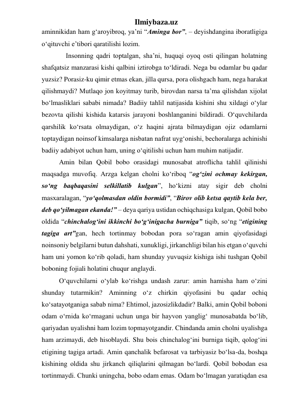 Ilmiybaza.uz 
aminnikidan ham g‘aroyibroq, ya’ni “Aminga bor”, – deyishdangina iboratligiga 
o‘qituvchi e’tibori qaratilishi lozim.  
      Insonning qadri toptalgan, sha’ni, huquqi oyoq osti qilingan holatning 
shafqatsiz manzarasi kishi qalbini iztirobga to‘ldiradi. Nega bu odamlar bu qadar 
yuzsiz? Porasiz-ku qimir etmas ekan, jilla qursa, pora olishgach ham, nega harakat 
qilishmaydi? Mutlaqo jon koyitmay turib, birovdan narsa ta’ma qilishdan xijolat 
bo‘lmasliklari sababi nimada? Badiiy tahlil natijasida kishini shu xildagi o‘ylar 
bezovta qilishi kishida katarsis jarayoni boshlanganini bildiradi. O‘quvchilarda 
qarshilik ko‘rsata olmaydigan, o‘z haqini ajrata bilmaydigan ojiz odamlarni 
toptaydigan noinsof kimsalarga nisbatan nafrat uyg‘onishi, bechoralarga achinishi 
badiiy adabiyot uchun ham, uning o‘qitilishi uchun ham muhim natijadir. 
  Amin bilan Qobil bobo orasidagi munosabat atroflicha tahlil qilinishi 
maqsadga muvofiq. Arzga kelgan cholni ko‘riboq “og‘zini ochmay kekirgan, 
so‘ng baqbaqasini selkillatib kulgan”, ho‘kizni atay sigir deb cholni 
masxaralagan, “yo‘qolmasdan oldin bormidi”, “Birov olib ketsa qaytib kela ber, 
deb qo‘yilmagan ekanda!” – deya qariya ustidan ochiqchasiga kulgan, Qobil bobo 
oldida “chinchalog‘ini ikkinchi bo‘g‘inigacha burniga” tiqib, so‘ng “etigining 
tagiga art”gan, hech tortinmay bobodan pora so‘ragan amin qiyofasidagi 
noinsoniy belgilarni butun dahshati, xunukligi, jirkanchligi bilan his etgan o‘quvchi 
ham uni yomon ko‘rib qoladi, ham shunday yuvuqsiz kishiga ishi tushgan Qobil 
boboning fojiali holatini chuqur anglaydi.  
  O‘quvchilarni o‘ylab ko‘rishga undash zarur: amin hamisha ham o‘zini 
shunday tutarmikin? Aminning o‘z chirkin qiyofasini bu qadar ochiq 
ko‘satayotganiga sabab nima? Ehtimol, jazosizlikdadir? Balki, amin Qobil boboni 
odam o‘rnida ko‘rmagani uchun unga bir hayvon yanglig‘ munosabatda bo‘lib, 
qariyadan uyalishni ham lozim topmayotgandir. Chindanda amin cholni uyalishga 
ham arzimaydi, deb hisoblaydi. Shu bois chinchalog‘ini burniga tiqib, qolog‘ini 
etigining tagiga artadi. Amin qanchalik befarosat va tarbiyasiz bo‘lsa-da, boshqa 
kishining oldida shu jirkanch qiliqlarini qilmagan bo‘lardi. Qobil bobodan esa 
tortinmaydi. Chunki uningcha, bobo odam emas. Odam bo‘lmagan yaratiqdan esa 
