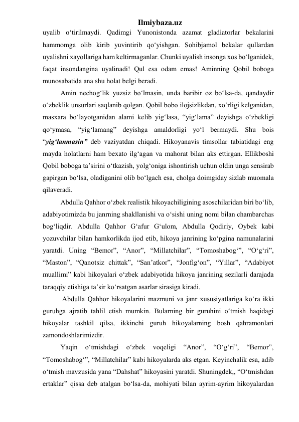 Ilmiybaza.uz 
uyalib o‘tirilmaydi. Qadimgi Yunonistonda azamat gladiatorlar bekalarini 
hammomga olib kirib yuvintirib qo‘yishgan. Sohibjamol bekalar qullardan 
uyalishni xayollariga ham keltirmaganlar. Chunki uyalish insonga xos bo‘lganidek, 
faqat insondangina uyalinadi! Qul esa odam emas! Aminning Qobil boboga 
munosabatida ana shu holat belgi beradi. 
  Amin nechog‘lik yuzsiz bo‘lmasin, unda baribir oz bo‘lsa-da, qandaydir 
o‘zbeklik unsurlari saqlanib qolgan. Qobil bobo ilojsizlikdan, xo‘rligi kelganidan, 
masxara bo‘layotganidan alami kelib yig‘lasa, “yig‘lama” deyishga o‘zbekligi 
qo‘ymasa, “yig‘lamang” deyishga amaldorligi yo‘l bermaydi. Shu bois 
“yig‘lanmasin” deb vaziyatdan chiqadi. Hikoyanavis timsollar tabiatidagi eng 
mayda holatlarni ham bexato ilg‘agan va mahorat bilan aks ettirgan. Ellikboshi 
Qobil boboga ta’sirini o‘tkazish, yolg‘oniga ishontirish uchun oldin unga sensirab 
gapirgan bo‘lsa, oladiganini olib bo‘lgach esa, cholga doimgiday sizlab muomala 
qilaveradi. 
  Abdulla Qahhor o‘zbek realistik hikoyachiligining asoschilaridan biri bo‘lib, 
adabiyotimizda bu janrning shakllanishi va o‘sishi uning nomi bilan chambarchas 
bog‘liqdir. Abdulla Qahhor G‘afur G‘ulom, Abdulla Qodiriy, Oybek kabi 
yozuvchilar bilan hamkorlikda ijod etib, hikoya janrining ko‘pgina namunalarini 
yaratdi. Uning “Bemor”, “Anor”, “Millatchilar”, “Tomoshabog‘”, “O‘g‘ri”, 
“Maston”, “Qanotsiz chittak”, “San’atkor”, “Jonfig‘on”, “Yillar”, “Adabiyot 
muallimi” kabi hikoyalari o‘zbek adabiyotida hikoya janrining sezilarli darajada 
taraqqiy etishiga ta’sir ko‘rsatgan asarlar sirasiga kiradi. 
   Abdulla Qahhor hikoyalarini mazmuni va janr xususiyatlariga ko‘ra ikki 
guruhga ajratib tahlil etish mumkin. Bularning bir guruhini o‘tmish haqidagi 
hikoyalar tashkil qilsa, ikkinchi guruh hikoyalarning bosh qahramonlari 
zamondoshlarimizdir. 
  Yaqin 
o‘tmishdagi 
o‘zbek 
voqeligi 
“Anor”, 
“O‘g‘ri”, 
“Bemor”, 
“Tomoshabog‘”, “Millatchilar” kabi hikoyalarda aks etgan. Keyinchalik esa, adib 
o‘tmish mavzusida yana “Dahshat” hikoyasini yaratdi. Shuningdek,, “O‘tmishdan 
ertaklar” qissa deb atalgan bo‘lsa-da, mohiyati bilan ayrim-ayrim hikoyalardan 
