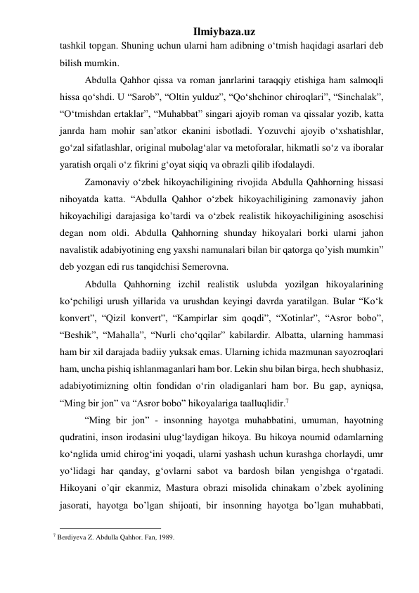 Ilmiybaza.uz 
tashkil topgan. Shuning uchun ularni ham adibning o‘tmish haqidagi asarlari deb 
bilish mumkin. 
  Abdulla Qahhor qissa va roman janrlarini taraqqiy etishiga ham salmoqli 
hissa qo‘shdi. U “Sarob”, “Oltin yulduz”, “Qo‘shchinor chiroqlari”, “Sinchalak”, 
“O‘tmishdan ertaklar”, “Muhabbat” singari ajoyib roman va qissalar yozib, katta 
janrda ham mohir san’atkor ekanini isbotladi. Yozuvchi ajoyib o‘xshatishlar, 
go‘zal sifatlashlar, original mubolag‘alar va metoforalar, hikmatli so‘z va iboralar 
yaratish orqali o‘z fikrini g‘oyat siqiq va obrazli qilib ifodalaydi. 
  Zamonaviy o‘zbek hikoyachiligining rivojida Abdulla Qahhorning hissasi 
nihoyatda katta. “Abdulla Qahhor o‘zbek hikoyachiligining zamonaviy jahon 
hikoyachiligi darajasiga ko’tardi va o‘zbek realistik hikoyachiligining asoschisi 
degan nom oldi. Abdulla Qahhorning shunday hikoyalari borki ularni jahon 
navalistik adabiyotining eng yaxshi namunalari bilan bir qatorga qo’yish mumkin” 
deb yozgan edi rus tanqidchisi Semerovna. 
  Abdulla Qahhorning izchil realistik uslubda yozilgan hikoyalarining 
ko‘pchiligi urush yillarida va urushdan keyingi davrda yaratilgan. Bular “Ko‘k 
konvert”, “Qizil konvert”, “Kampirlar sim qoqdi”, “Xotinlar”, “Asror bobo”, 
“Beshik”, “Mahalla”, “Nurli cho‘qqilar” kabilardir. Albatta, ularning hammasi 
ham bir xil darajada badiiy yuksak emas. Ularning ichida mazmunan sayozroqlari 
ham, uncha pishiq ishlanmaganlari ham bor. Lekin shu bilan birga, hech shubhasiz, 
adabiyotimizning oltin fondidan o‘rin oladiganlari ham bor. Bu gap, ayniqsa, 
“Ming bir jon” va “Asror bobo” hikoyalariga taalluqlidir.7 
  “Ming bir jon” - insonning hayotga muhabbatini, umuman, hayotning 
qudratini, inson irodasini ulug‘laydigan hikoya. Bu hikoya noumid odamlarning 
ko‘nglida umid chirog‘ini yoqadi, ularni yashash uchun kurashga chorlaydi, umr 
yo‘lidagi har qanday, g‘ovlarni sabot va bardosh bilan yengishga o‘rgatadi. 
Hikoyani o’qir ekanmiz, Mastura obrazi misolida chinakam o’zbek ayolining 
jasorati, hayotga bo’lgan shijoati, bir insonning hayotga bo’lgan muhabbati, 
                                                 
7 Berdiyeva Z. Abdulla Qahhor. Fan, 1989. 
 
