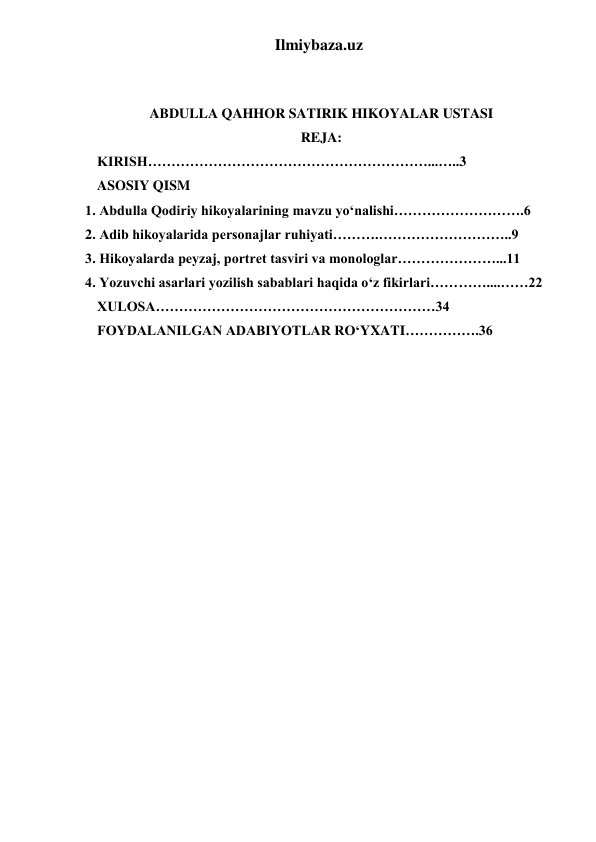 Ilmiybaza.uz 
 
 
ABDULLA QAHHOR SATIRIK HIKOYALAR USTASI 
REJA: 
KIRISH……………………………………………………...…..3 
ASOSIY QISM 
1. Abdulla Qodiriy hikoyalarining mavzu yo‘nalishi……………………….6 
2. Adib hikoyalarida personajlar ruhiyati……….………………………..9 
3. Hikoyalarda peyzaj, portret tasviri va monologlar…………………...11 
4. Yozuvchi asarlari yozilish sabablari haqida o‘z fikirlari…………....……22 
XULOSA……………………………………………………34 
FOYDALANILGAN ADABIYOTLAR RO‘YXATI…………….36 
 
 
 
 
 
 
 
 
 
 
 
 
 
 
 
 
 
 
