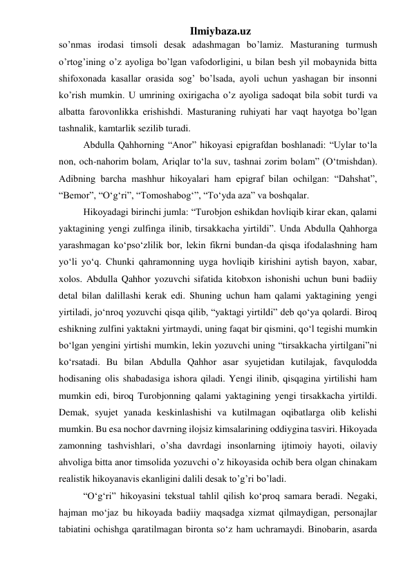 Ilmiybaza.uz 
so’nmas irodasi timsoli desak adashmagan bo’lamiz. Masturaning turmush 
o’rtog’ining o’z ayoliga bo’lgan vafodorligini, u bilan besh yil mobaynida bitta 
shifoxonada kasallar orasida sog’ bo’lsada, ayoli uchun yashagan bir insonni 
ko’rish mumkin. U umrining oxirigacha o’z ayoliga sadoqat bila sobit turdi va 
albatta farovonlikka erishishdi. Masturaning ruhiyati har vaqt hayotga bo’lgan 
tashnalik, kamtarlik sezilib turadi. 
  Abdulla Qahhorning “Anor” hikoyasi epigrafdan boshlanadi: “Uylar to‘la 
non, och-nahorim bolam, Ariqlar to‘la suv, tashnai zorim bolam” (O‘tmishdan). 
Adibning barcha mashhur hikoyalari ham epigraf bilan ochilgan: “Dahshat”, 
“Bemor”, “O‘g‘ri”, “Tomoshabog‘”, “To‘yda aza” va boshqalar. 
  Hikoyadagi birinchi jumla: “Turobjon eshikdan hovliqib kirar ekan, qalami 
yaktagining yengi zulfinga ilinib, tirsakkacha yirtildi”. Unda Abdulla Qahhorga 
yarashmagan ko‘pso‘zlilik bor, lekin fikrni bundan-da qisqa ifodalashning ham 
yo‘li yo‘q. Chunki qahramonning uyga hovliqib kirishini aytish bayon, xabar, 
xolos. Abdulla Qahhor yozuvchi sifatida kitobxon ishonishi uchun buni badiiy 
detal bilan dalillashi kerak edi. Shuning uchun ham qalami yaktagining yengi 
yirtiladi, jo‘nroq yozuvchi qisqa qilib, “yaktagi yirtildi” deb qo‘ya qolardi. Biroq 
eshikning zulfini yaktakni yirtmaydi, uning faqat bir qismini, qo‘l tegishi mumkin 
bo‘lgan yengini yirtishi mumkin, lekin yozuvchi uning “tirsakkacha yirtilgani”ni 
ko‘rsatadi. Bu bilan Abdulla Qahhor asar syujetidan kutilajak, favqulodda 
hodisaning olis shabadasiga ishora qiladi. Yengi ilinib, qisqagina yirtilishi ham 
mumkin edi, biroq Turobjonning qalami yaktagining yengi tirsakkacha yirtildi. 
Demak, syujet yanada keskinlashishi va kutilmagan oqibatlarga olib kelishi 
mumkin. Bu esa nochor davrning ilojsiz kimsalarining oddiygina tasviri. Hikoyada 
zamonning tashvishlari, o’sha davrdagi insonlarning ijtimoiy hayoti, oilaviy 
ahvoliga bitta anor timsolida yozuvchi o’z hikoyasida ochib bera olgan chinakam 
realistik hikoyanavis ekanligini dalili desak to’g’ri bo’ladi.   
  “O‘g‘ri” hikoyasini tekstual tahlil qilish ko‘proq samara beradi. Negaki, 
hajman mo‘jaz bu hikoyada badiiy maqsadga xizmat qilmaydigan, personajlar 
tabiatini ochishga qaratilmagan bironta so‘z ham uchramaydi. Binobarin, asarda 
