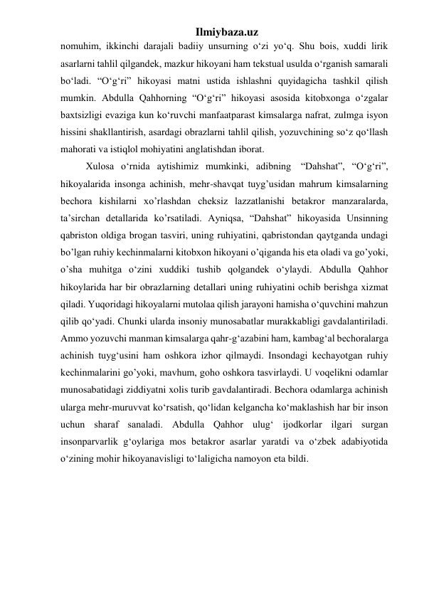 Ilmiybaza.uz 
nomuhim, ikkinchi darajali badiiy unsurning o‘zi yo‘q. Shu bois, xuddi lirik 
asarlarni tahlil qilgandek, mazkur hikoyani ham tekstual usulda o‘rganish samarali 
bo‘ladi. “O‘g‘ri” hikoyasi matni ustida ishlashni quyidagicha tashkil qilish 
mumkin. Abdulla Qahhorning “O‘g‘ri” hikoyasi asosida kitobxonga o‘zgalar 
baxtsizligi evaziga kun ko‘ruvchi manfaatparast kimsalarga nafrat, zulmga isyon 
hissini shakllantirish, asardagi obrazlarni tahlil qilish, yozuvchining so‘z qo‘llash 
mahorati va istiqlol mohiyatini anglatishdan iborat. 
  Xulosa o‘rnida aytishimiz mumkinki, adibning  “Dahshat”, “O‘g‘ri”, 
hikoyalarida insonga achinish, mehr-shavqat tuyg’usidan mahrum kimsalarning 
bechora kishilarni xo’rlashdan cheksiz lazzatlanishi betakror manzaralarda, 
ta’sirchan detallarida ko’rsatiladi. Ayniqsa, “Dahshat” hikoyasida Unsinning 
qabriston oldiga brogan tasviri, uning ruhiyatini, qabristondan qaytganda undagi 
bo’lgan ruhiy kechinmalarni kitobxon hikoyani o’qiganda his eta oladi va go’yoki, 
o’sha muhitga o‘zini xuddiki tushib qolgandek o‘ylaydi. Abdulla Qahhor 
hikoylarida har bir obrazlarning detallari uning ruhiyatini ochib berishga xizmat 
qiladi. Yuqoridagi hikoyalarni mutolaa qilish jarayoni hamisha o‘quvchini mahzun 
qilib qo‘yadi. Chunki ularda insoniy munosabatlar murakkabligi gavdalantiriladi. 
Ammo yozuvchi manman kimsalarga qahr-g‘azabini ham, kambag‘al bechoralarga 
achinish tuyg‘usini ham oshkora izhor qilmaydi. Insondagi kechayotgan ruhiy 
kechinmalarini go’yoki, mavhum, goho oshkora tasvirlaydi. U voqelikni odamlar 
munosabatidagi ziddiyatni xolis turib gavdalantiradi. Bechora odamlarga achinish 
ularga mehr-muruvvat ko‘rsatish, qo‘lidan kelgancha ko‘maklashish har bir inson 
uchun sharaf sanaladi. Abdulla Qahhor ulug‘ ijodkorlar ilgari surgan 
insonparvarlik g‘oylariga mos betakror asarlar yaratdi va o‘zbek adabiyotida 
o‘zining mohir hikoyanavisligi to‘laligicha namoyon eta bildi.  
   
 
