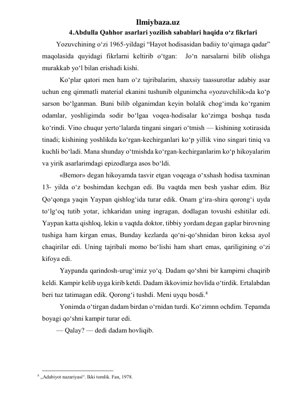 Ilmiybaza.uz 
4.Abdulla Qahhor asarlari yozilish sabablari haqida o‘z fikrlari 
Yozuvchining o‘zi 1965-yildagi “Hayot hodisasidan badiiy to‘qimaga qadar” 
maqolasida quyidagi fikrlarni keltirib o‘tgan:  Jo‘n narsalarni bilib olishga 
murakkab yo‘l bilan erishadi kishi. 
  Ko‘plar qatori men ham o‘z tajribalarim, shaxsiy taassurotlar adabiy asar 
uchun eng qimmatli material ekanini tushunib olgunimcha «yozuvchilik»da ko‘p 
sarson bo‘lganman. Buni bilib olganimdan keyin bolalik chog‘imda ko‘rganim 
odamlar, yoshligimda sodir bo‘lgaa voqea-hodisalar ko‘zimga boshqa tusda 
ko‘rindi. Vino chuqur yerto‘lalarda tingani singari o‘tmish — kishining xotirasida 
tinadi; kishining yoshlikda ko‘rgan-kechirganlari ko‘p yillik vino singari tiniq va 
kuchli bo‘ladi. Mana shunday o‘tmishda ko‘rgan-kechirganlarim ko‘p hikoyalarim 
va yirik asarlarimdagi epizodlarga asos bo‘ldi. 
  «Bemor» degan hikoyamda tasvir etgan voqeaga o‘xshash hodisa taxminan 
13- yilda o‘z boshimdan kechgan edi. Bu vaqtda men besh yashar edim. Biz 
Qo‘qonga yaqin Yaypan qishlog‘ida turar edik. Onam g‘ira-shira qorong‘i uyda 
to‘lg‘oq tutib yotar, ichkaridan uning ingragan, dodlagan tovushi eshitilar edi. 
Yaypan katta qishloq, lekin u vaqtda doktor, tibbiy yordam degan gaplar birovning 
tushiga ham kirgan emas, Bunday kezlarda qo‘ni-qo‘shnidan biron keksa ayol 
chaqirilar edi. Uning tajribali momo bo‘lishi ham shart emas, qariligining o‘zi 
kifoya edi. 
  Yaypanda qarindosh-urug‘imiz yo‘q. Dadam qo‘shni bir kampirni chaqirib 
keldi. Kampir kelib uyga kirib ketdi. Dadam ikkovimiz hovlida o‘tirdik. Ertalabdan 
beri tuz tatimagan edik. Qorong‘i tushdi. Meni uyqu bosdi.8 
  Yonimda o‘tirgan dadam birdan o‘rnidan turdi. Ko‘zimnn ochdim. Tepamda 
boyagi qo‘shni kampir turar edi. 
— Qalay? — dedi dadam hovliqib. 
                                                 
8 ,,Adabiyot nazariyasi“. Ikki tomlik. Fan, 1978. 
 
