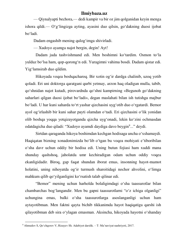 Ilmiybaza.uz 
— Qiynalyapti bechora,— dedi kampir va bir oz jim qolganidan keyin menga 
ishora qildi.— O‘g‘lingizga ayting, ayasini duo qilsin, go‘dakning duosi ijobat 
bo‘ladi. 
Dadam engashib mening qulog‘imga shivirladi. 
— Xudoyo ayamga najot bergin, degin! Ayt! 
  Dadam juda tashvishmand edi. Men boshimni ko‘tardim. Osmon to‘la 
yulduz bo‘lsa ham, qop-qorong‘n edi. Yuragimni vahima bosdi. Dadam qistar edi. 
Yig‘lamsirab duo qildim. 
  Hikoyada voqea boshqacharoq. Bir xotin og‘ir dardga chalinib, uzoq yotib 
qoladi. Eri uni doktorga qaratgani qurbi yetmay, arzon haq oladigan mulla, tabib, 
qo‘shnidan najot kutadi, pirovardnda qo‘shni kampirning «Begunoh go‘dakning 
saharlari qilgan duosi ijobat bo‘ladi», degan maslahati bilan ish tutishga majbur 
bo‘ladi. U har kuni saharda to‘rt yashar qizchasini uyg‘otib duo o‘rgatardi. Bemor 
ayol og‘irlashib bir kuni sahar payti olamdan o‘tadi. Eri qizchasini o‘lik yonidan 
olib boshqa yoqqa yotqizayotganda qizcha uyg‘onadi, lekin ko‘zini ochmasdan 
odatdagicha duo qiladi: “Xudoyo ayamdi daydiga davo beygin9...” deydi. 
  Sirtdan qaraganda hikoya boshimdan kechgan hodisaga uncha o‘xshamaydi. 
Haqiqatan bizning xonadonimizda bo‘lib o‘tgan bu voqea mohiyati e’tiboribilan 
o‘sha davr uchun oddiy bir hodisa edi. Uning butun fojiasi ham xuddi mana 
shunday qashshoq, jaholatda umr kechiradigan odam uchun oddiy voqea 
ekanligidadir. Biroq, gap faqat shundan iborat emas, insonning hayot-mamot 
holatini, uning nihoyatda og‘ir turmush sharoitidagi nochor ahvolini, o‘limga 
mahkum qilib qo‘yilganligini ko‘rsatish talab qilinar edi. 
  “Bemor” mening uchun harholda bolaligimdagi o‘sha taassurotlar bilan 
chambarchas bog‘langandir. Men bu gapni taassurotlarni “o‘z ichiga olganligi” 
uchungina emas, balki o‘sha taassurotlarga asoslanganligi uchun ham 
aytayotibman. Men faktni qayta bichib tikkanimda hayot haqiqatiga qarshi ish 
qilayotibman deb sira o‘ylagan emasman. Aksincha, hikoyada hayotni o‘shanday 
                                                 
9 Ahmedov S, Qo‘chqorov V, Rizayev Sh. Adabiyot darslik. – T: Ma’naviyat nashriyoti, 2017. 
 
