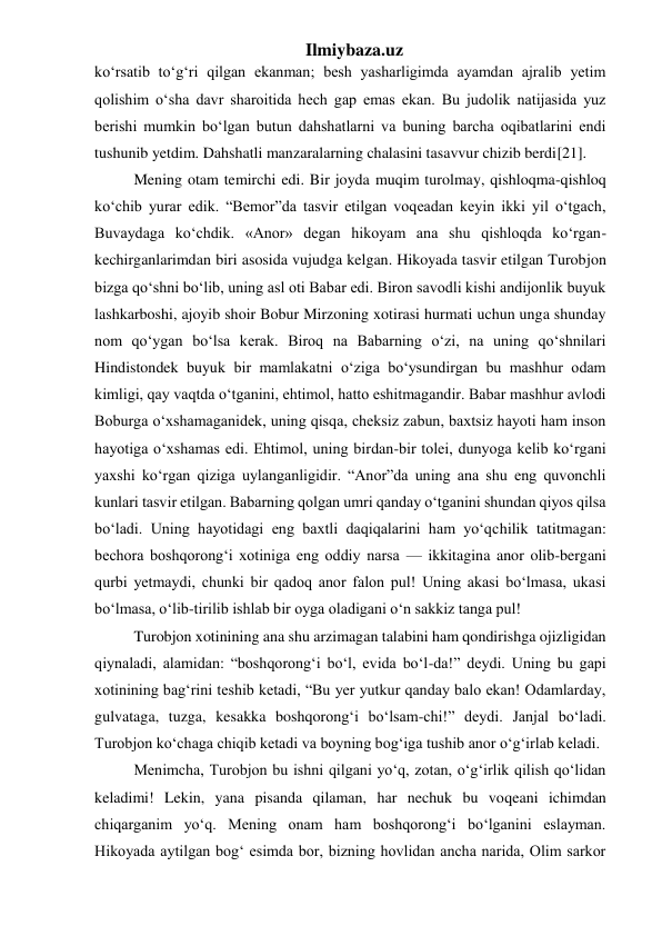 Ilmiybaza.uz 
ko‘rsatib to‘g‘ri qilgan ekanman; besh yasharligimda ayamdan ajralib yetim 
qolishim o‘sha davr sharoitida hech gap emas ekan. Bu judolik natijasida yuz 
berishi mumkin bo‘lgan butun dahshatlarni va buning barcha oqibatlarini endi 
tushunib yetdim. Dahshatli manzaralarning chalasini tasavvur chizib berdi[21]. 
  Mening otam temirchi edi. Bir joyda muqim turolmay, qishloqma-qishloq 
ko‘chib yurar edik. “Bemor”da tasvir etilgan voqeadan keyin ikki yil o‘tgach, 
Buvaydaga ko‘chdik. «Anor» degan hikoyam ana shu qishloqda ko‘rgan-
kechirganlarimdan biri asosida vujudga kelgan. Hikoyada tasvir etilgan Turobjon 
bizga qo‘shni bo‘lib, uning asl oti Babar edi. Biron savodli kishi andijonlik buyuk 
lashkarboshi, ajoyib shoir Bobur Mirzoning xotirasi hurmati uchun unga shunday 
nom qo‘ygan bo‘lsa kerak. Biroq na Babarning o‘zi, na uning qo‘shnilari 
Hindistondek buyuk bir mamlakatni o‘ziga bo‘ysundirgan bu mashhur odam 
kimligi, qay vaqtda o‘tganini, ehtimol, hatto eshitmagandir. Babar mashhur avlodi 
Boburga o‘xshamaganidek, uning qisqa, cheksiz zabun, baxtsiz hayoti ham inson 
hayotiga o‘xshamas edi. Ehtimol, uning birdan-bir tolei, dunyoga kelib ko‘rgani 
yaxshi ko‘rgan qiziga uylanganligidir. “Anor”da uning ana shu eng quvonchli 
kunlari tasvir etilgan. Babarning qolgan umri qanday o‘tganini shundan qiyos qilsa 
bo‘ladi. Uning hayotidagi eng baxtli daqiqalarini ham yo‘qchilik tatitmagan: 
bechora boshqorong‘i xotiniga eng oddiy narsa — ikkitagina anor olib-bergani 
qurbi yetmaydi, chunki bir qadoq anor falon pul! Uning akasi bo‘lmasa, ukasi 
bo‘lmasa, o‘lib-tirilib ishlab bir oyga oladigani o‘n sakkiz tanga pul! 
  Turobjon xotinining ana shu arzimagan talabini ham qondirishga ojizligidan 
qiynaladi, alamidan: “boshqorong‘i bo‘l, evida bo‘l-da!” deydi. Uning bu gapi 
xotinining bag‘rini teshib ketadi, “Bu yer yutkur qanday balo ekan! Odamlarday, 
gulvataga, tuzga, kesakka boshqorong‘i bo‘lsam-chi!” deydi. Janjal bo‘ladi. 
Turobjon ko‘chaga chiqib ketadi va boyning bog‘iga tushib anor o‘g‘irlab keladi. 
  Menimcha, Turobjon bu ishni qilgani yo‘q, zotan, o‘g‘irlik qilish qo‘lidan 
keladimi! Lekin, yana pisanda qilaman, har nechuk bu voqeani ichimdan 
chiqarganim yo‘q. Mening onam ham boshqorong‘i bo‘lganini eslayman. 
Hikoyada aytilgan bog‘ esimda bor, bizning hovlidan ancha narida, Olim sarkor 
