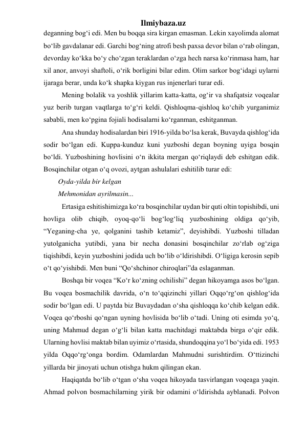 Ilmiybaza.uz 
deganning bog‘i edi. Men bu boqqa sira kirgan emasman. Lekin xayolimda alomat 
bo‘lib gavdalanar edi. Garchi bog‘ning atrofi besh paxsa devor bilan o‘rab olingan, 
devorday ko‘kka bo‘y cho‘zgan teraklardan o‘zga hech narsa ko‘rinmasa ham, har 
xil anor, anvoyi shaftoli, o‘rik borligini bilar edim. Olim sarkor bog‘idagi uylarni 
ijaraga berar, unda ko‘k shapka kiygan rus injenerlari turar edi. 
  Mening bolalik va yoshlik yillarim katta-katta, og‘ir va shafqatsiz voqealar 
yuz berib turgan vaqtlarga to‘g‘ri keldi. Qishloqma-qishloq ko‘chib yurganimiz 
sababli, men ko‘pgina fojiali hodisalarni ko‘rganman, eshitganman. 
  Ana shunday hodisalardan biri 1916-yilda bo‘lsa kerak, Buvayda qishlog‘ida 
sodir bo‘lgan edi. Kuppa-kunduz kuni yuzboshi degan boyning uyiga bosqin 
bo‘ldi. Yuzboshining hovlisini o‘n ikkita mergan qo‘riqlaydi deb eshitgan edik. 
Bosqinchilar otgan o‘q ovozi, aytgan ashulalari eshitilib turar edi: 
Oyda-yilda bir kelgan 
Mehmonidan ayrilmasin... 
  Ertasiga eshitishimizga ko‘ra bosqinchilar uydan bir quti oltin topishibdi, uni 
hovliga olib chiqib, oyoq-qo‘li bog‘log‘liq yuzboshining oldiga qo‘yib, 
“Yeganing-cha ye, qolganini tashib ketamiz”, deyishibdi. Yuzboshi tilladan 
yutolganicha yutibdi, yana bir necha donasini bosqinchilar zo‘rlab og‘ziga 
tiqishibdi, keyin yuzboshini jodida uch bo‘lib o‘ldirishibdi. O‘ligiga kerosin sepib 
o‘t qo‘yishibdi. Men buni “Qo‘shchinor chiroqlari”da eslaganman. 
  Boshqa bir voqea “Ko‘r ko‘zning ochilishi” degan hikoyamga asos bo‘lgan. 
Bu voqea bosmachilik davrida, o‘n to‘qqizinchi yillari Oqqo‘rg‘on qishlog‘ida 
sodir bo‘lgan edi. U paytda biz Buvaydadan o‘sha qishloqqa ko‘chib kelgan edik. 
Voqea qo‘rboshi qo‘ngan uyning hovlisida bo‘lib o‘tadi. Uning oti esimda yo‘q, 
uning Mahmud degan o‘g‘li bilan katta machitdagi maktabda birga o‘qir edik. 
Ularning hovlisi maktab bilan uyimiz o‘rtasida, shundoqqina yo‘l bo‘yida edi. 1953 
yilda Oqqo‘rg‘onga bordim. Odamlardan Mahmudni surishtirdim. O‘ttizinchi 
yillarda bir jinoyati uchun otishga hukm qilingan ekan. 
  Haqiqatda bo‘lib o‘tgan o‘sha voqea hikoyada tasvirlangan voqeaga yaqin. 
Ahmad polvon bosmachilarning yirik bir odamini o‘ldirishda ayblanadi. Polvon 
