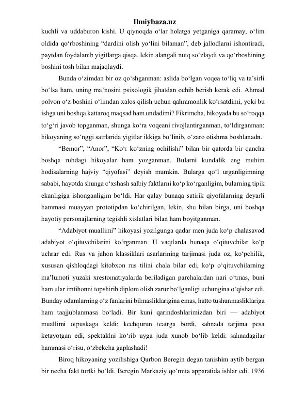 Ilmiybaza.uz 
kuchli va uddaburon kishi. U qiynoqda o‘lar holatga yetganiga qaramay, o‘lim 
oldida qo‘rboshining “dardini olish yo‘lini bilaman”, deb jallodlarni ishontiradi, 
paytdan foydalanib yigitlarga qisqa, lekin alangali nutq so‘zlaydi va qo‘rboshining 
boshini tosh bilan majaqlaydi. 
  Bunda o‘zimdan bir oz qo‘shganman: aslida bo‘lgan voqea to‘liq va ta’sirli 
bo‘lsa ham, uning ma’nosini psixologik jihatdan ochib berish kerak edi. Ahmad 
polvon o‘z boshini o‘limdan xalos qilish uchun qahramonlik ko‘rsatdimi, yoki bu 
ishga uni boshqa kattaroq maqsad ham undadimi? Fikrimcha, hikoyada bu so‘roqqa 
to‘g‘ri javob topganman, shunga ko‘ra voqeani rivojlantirganman, to‘ldirganman: 
hikoyaning so‘nggi satrlarida yigitlar ikkiga bo‘linib, o‘zaro otishma boshlanadn. 
  “Bemor”, “Anor”, “Ko‘r ko‘zning ochilishi” bilan bir qatorda bir qancha 
boshqa ruhdagi hikoyalar ham yozganman. Bularni kundalik eng muhim 
hodisalarning hajviy “qiyofasi” deyish mumkin. Bularga qo‘l urganligimning 
sababi, hayotda shunga o‘xshash salbiy faktlarni ko‘p ko‘rganligim, bularning tipik 
ekanligiga ishonganligim bo‘ldi. Har qalay bunaqa satirik qiyofalarning deyarli 
hammasi muayyan prototipdan ko‘chirilgan, lekin, shu bilan birga, uni boshqa 
hayotiy personajlarning tegishli xislatlari bilan ham boyitganman. 
  “Adabiyot muallimi” hikoyasi yozilgunga qadar men juda ko‘p chalasavod 
adabiyot o‘qituvchilarini ko‘rganman. U vaqtlarda bunaqa o‘qituvchilar ko‘p 
uchrar edi. Rus va jahon klassiklari asarlarining tarjimasi juda oz, ko‘pchilik, 
xususan qishloqdagi kitobxon rus tilini chala bilar edi, ko‘p o‘qituvchilarning 
ma’lumoti yuzaki xrestomatiyalarda beriladigan parchalardan nari o‘tmas, buni 
ham ular imtihonni topshirib diplom olish zarur bo‘lganligi uchungina o‘qishar edi. 
Bunday odamlarning o‘z fanlarini bilmasliklarigina emas, hatto tushunmasliklariga 
ham taajjublanmasa bo‘ladi. Bir kuni qarindoshlarimizdan biri — adabiyot 
muallimi otpuskaga keldi; kechqurun teatrga bordi, sahnada tarjima pesa 
ketayotgan edi, spektaklni ko‘rib uyga juda xunob bo‘lib keldi: sahnadagilar 
hammasi o‘risu, o‘zbekcha gaplashadi! 
  Biroq hikoyaning yozilishiga Qurbon Beregin degan tanishim aytib bergan 
bir necha fakt turtki bo‘ldi. Beregin Markaziy qo‘mita apparatida ishlar edi. 1936 
