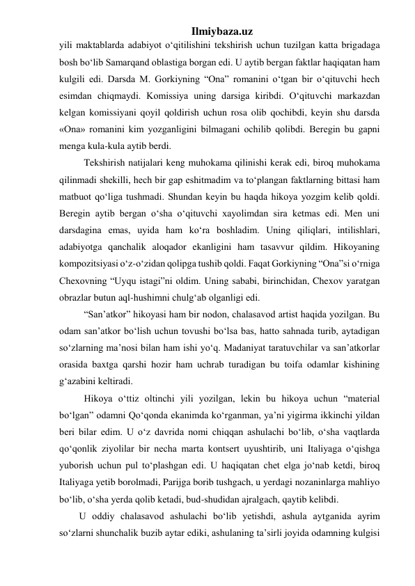 Ilmiybaza.uz 
yili maktablarda adabiyot o‘qitilishini tekshirish uchun tuzilgan katta brigadaga 
bosh bo‘lib Samarqand oblastiga borgan edi. U aytib bergan faktlar haqiqatan ham 
kulgili edi. Darsda M. Gorkiyning “Ona” romanini o‘tgan bir o‘qituvchi hech 
esimdan chiqmaydi. Komissiya uning darsiga kiribdi. O‘qituvchi markazdan 
kelgan komissiyani qoyil qoldirish uchun rosa olib qochibdi, keyin shu darsda 
«Ona» romanini kim yozganligini bilmagani ochilib qolibdi. Beregin bu gapni 
menga kula-kula aytib berdi. 
  Tekshirish natijalari keng muhokama qilinishi kerak edi, biroq muhokama 
qilinmadi shekilli, hech bir gap eshitmadim va to‘plangan faktlarning bittasi ham 
matbuot qo‘liga tushmadi. Shundan keyin bu haqda hikoya yozgim kelib qoldi. 
Beregin aytib bergan o‘sha o‘qituvchi xayolimdan sira ketmas edi. Men uni 
darsdagina emas, uyida ham ko‘ra boshladim. Uning qiliqlari, intilishlari, 
adabiyotga qanchalik aloqador ekanligini ham tasavvur qildim. Hikoyaning 
kompozitsiyasi o‘z-o‘zidan qolipga tushib qoldi. Faqat Gorkiyning “Ona”si o‘rniga 
Chexovning “Uyqu istagi”ni oldim. Uning sababi, birinchidan, Chexov yaratgan 
obrazlar butun aql-hushimni chulg‘ab olganligi edi. 
  “San’atkor” hikoyasi ham bir nodon, chalasavod artist haqida yozilgan. Bu 
odam san’atkor bo‘lish uchun tovushi bo‘lsa bas, hatto sahnada turib, aytadigan 
so‘zlarning ma’nosi bilan ham ishi yo‘q. Madaniyat taratuvchilar va san’atkorlar 
orasida baxtga qarshi hozir ham uchrab turadigan bu toifa odamlar kishining 
g‘azabini keltiradi. 
  Hikoya o‘ttiz oltinchi yili yozilgan, lekin bu hikoya uchun “material 
bo‘lgan” odamni Qo‘qonda ekanimda ko‘rganman, ya’ni yigirma ikkinchi yildan 
beri bilar edim. U o‘z davrida nomi chiqqan ashulachi bo‘lib, o‘sha vaqtlarda 
qo‘qonlik ziyolilar bir necha marta kontsert uyushtirib, uni Italiyaga o‘qishga 
yuborish uchun pul to‘plashgan edi. U haqiqatan chet elga jo‘nab ketdi, biroq 
Italiyaga yetib borolmadi, Parijga borib tushgach, u yerdagi nozaninlarga mahliyo 
bo‘lib, o‘sha yerda qolib ketadi, bud-shudidan ajralgach, qaytib kelibdi. 
U oddiy chalasavod ashulachi bo‘lib yetishdi, ashula aytganida ayrim 
so‘zlarni shunchalik buzib aytar ediki, ashulaning ta’sirli joyida odamning kulgisi 
