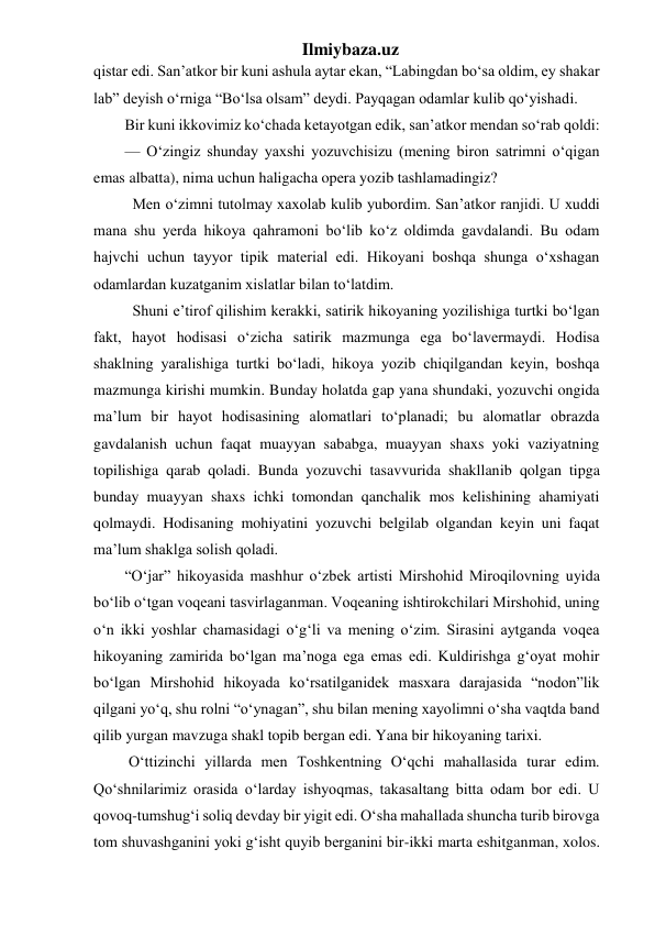 Ilmiybaza.uz 
qistar edi. San’atkor bir kuni ashula aytar ekan, “Labingdan bo‘sa oldim, ey shakar 
lab” deyish o‘rniga “Bo‘lsa olsam” deydi. Payqagan odamlar kulib qo‘yishadi. 
Bir kuni ikkovimiz ko‘chada ketayotgan edik, san’atkor mendan so‘rab qoldi: 
— O‘zingiz shunday yaxshi yozuvchisizu (mening biron satrimni o‘qigan 
emas albatta), nima uchun haligacha opera yozib tashlamadingiz? 
  Men o‘zimni tutolmay xaxolab kulib yubordim. San’atkor ranjidi. U xuddi 
mana shu yerda hikoya qahramoni bo‘lib ko‘z oldimda gavdalandi. Bu odam 
hajvchi uchun tayyor tipik material edi. Hikoyani boshqa shunga o‘xshagan 
odamlardan kuzatganim xislatlar bilan to‘latdim. 
  Shuni e’tirof qilishim kerakki, satirik hikoyaning yozilishiga turtki bo‘lgan 
fakt, hayot hodisasi o‘zicha satirik mazmunga ega bo‘lavermaydi. Hodisa 
shaklning yaralishiga turtki bo‘ladi, hikoya yozib chiqilgandan keyin, boshqa 
mazmunga kirishi mumkin. Bunday holatda gap yana shundaki, yozuvchi ongida 
ma’lum bir hayot hodisasining alomatlari to‘planadi; bu alomatlar obrazda 
gavdalanish uchun faqat muayyan sababga, muayyan shaxs yoki vaziyatning 
topilishiga qarab qoladi. Bunda yozuvchi tasavvurida shakllanib qolgan tipga 
bunday muayyan shaxs ichki tomondan qanchalik mos kelishining ahamiyati 
qolmaydi. Hodisaning mohiyatini yozuvchi belgilab olgandan keyin uni faqat 
ma’lum shaklga solish qoladi. 
“O‘jar” hikoyasida mashhur o‘zbek artisti Mirshohid Miroqilovning uyida 
bo‘lib o‘tgan voqeani tasvirlaganman. Voqeaning ishtirokchilari Mirshohid, uning 
o‘n ikki yoshlar chamasidagi o‘g‘li va mening o‘zim. Sirasini aytganda voqea 
hikoyaning zamirida bo‘lgan ma’noga ega emas edi. Kuldirishga g‘oyat mohir 
bo‘lgan Mirshohid hikoyada ko‘rsatilganidek masxara darajasida “nodon”lik 
qilgani yo‘q, shu rolni “o‘ynagan”, shu bilan mening xayolimni o‘sha vaqtda band 
qilib yurgan mavzuga shakl topib bergan edi. Yana bir hikoyaning tarixi. 
 O‘ttizinchi yillarda men Toshkentning O‘qchi mahallasida turar edim. 
Qo‘shnilarimiz orasida o‘larday ishyoqmas, takasaltang bitta odam bor edi. U 
qovoq-tumshug‘i soliq devday bir yigit edi. O‘sha mahallada shuncha turib birovga 
tom shuvashganini yoki g‘isht quyib berganini bir-ikki marta eshitganman, xolos. 
