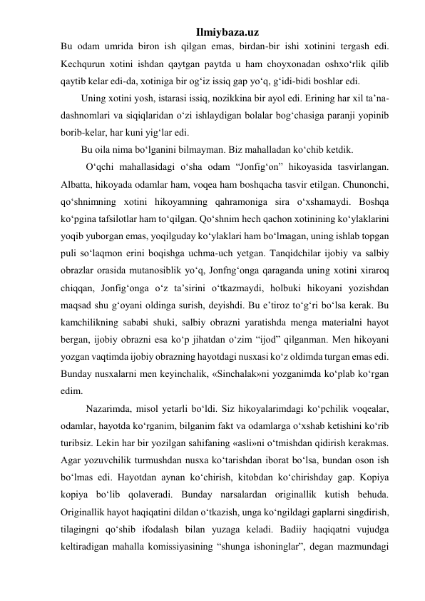 Ilmiybaza.uz 
Bu odam umrida biron ish qilgan emas, birdan-bir ishi xotinini tergash edi. 
Kechqurun xotini ishdan qaytgan paytda u ham choyxonadan oshxo‘rlik qilib 
qaytib kelar edi-da, xotiniga bir og‘iz issiq gap yo‘q, g‘idi-bidi boshlar edi. 
Uning xotini yosh, istarasi issiq, nozikkina bir ayol edi. Erining har xil ta’na-
dashnomlari va siqiqlaridan o‘zi ishlaydigan bolalar bog‘chasiga paranji yopinib 
borib-kelar, har kuni yig‘lar edi. 
Bu oila nima bo‘lganini bilmayman. Biz mahalladan ko‘chib ketdik. 
  O‘qchi mahallasidagi o‘sha odam “Jonfig‘on” hikoyasida tasvirlangan. 
Albatta, hikoyada odamlar ham, voqea ham boshqacha tasvir etilgan. Chunonchi, 
qo‘shnimning xotini hikoyamning qahramoniga sira o‘xshamaydi. Boshqa 
ko‘pgina tafsilotlar ham to‘qilgan. Qo‘shnim hech qachon xotinining ko‘ylaklarini 
yoqib yuborgan emas, yoqilguday ko‘ylaklari ham bo‘lmagan, uning ishlab topgan 
puli so‘laqmon erini boqishga uchma-uch yetgan. Tanqidchilar ijobiy va salbiy 
obrazlar orasida mutanosiblik yo‘q, Jonfng‘onga qaraganda uning xotini xiraroq 
chiqqan, Jonfig‘onga o‘z ta’sirini o‘tkazmaydi, holbuki hikoyani yozishdan 
maqsad shu g‘oyani oldinga surish, deyishdi. Bu e’tiroz to‘g‘ri bo‘lsa kerak. Bu 
kamchilikning sababi shuki, salbiy obrazni yaratishda menga materialni hayot 
bergan, ijobiy obrazni esa ko‘p jihatdan o‘zim “ijod” qilganman. Men hikoyani 
yozgan vaqtimda ijobiy obrazning hayotdagi nusxasi ko‘z oldimda turgan emas edi. 
Bunday nusxalarni men keyinchalik, «Sinchalak»ni yozganimda ko‘plab ko‘rgan 
edim. 
  Nazarimda, misol yetarli bo‘ldi. Siz hikoyalarimdagi ko‘pchilik voqealar, 
odamlar, hayotda ko‘rganim, bilganim fakt va odamlarga o‘xshab ketishini ko‘rib 
turibsiz. Lekin har bir yozilgan sahifaning «asli»ni o‘tmishdan qidirish kerakmas. 
Agar yozuvchilik turmushdan nusxa ko‘tarishdan iborat bo‘lsa, bundan oson ish 
bo‘lmas edi. Hayotdan aynan ko‘chirish, kitobdan ko‘chirishday gap. Kopiya 
kopiya bo‘lib qolaveradi. Bunday narsalardan originallik kutish behuda. 
Originallik hayot haqiqatini dildan o‘tkazish, unga ko‘ngildagi gaplarni singdirish, 
tilagingni qo‘shib ifodalash bilan yuzaga keladi. Badiiy haqiqatni vujudga 
keltiradigan mahalla komissiyasining “shunga ishoninglar”, degan mazmundagi 
