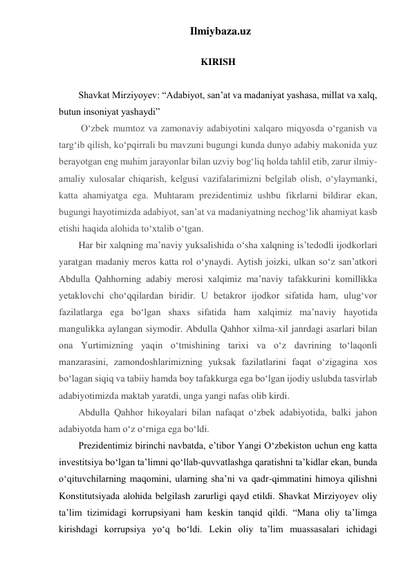 Ilmiybaza.uz 
 
KIRISH 
 
Shavkat Mirziyoyev: “Adabiyot, san’at va madaniyat yashasa, millat va xalq, 
butun insoniyat yashaydi” 
 O‘zbek mumtoz va zamonaviy adabiyotini xalqaro miqyosda o‘rganish va 
targ‘ib qilish, ko‘pqirrali bu mavzuni bugungi kunda dunyo adabiy makonida yuz 
berayotgan eng muhim jarayonlar bilan uzviy bog‘liq holda tahlil etib, zarur ilmiy-
amaliy xulosalar chiqarish, kelgusi vazifalarimizni belgilab olish, o‘ylaymanki, 
katta ahamiyatga ega. Muhtaram prezidentimiz ushbu fikrlarni bildirar ekan, 
bugungi hayotimizda adabiyot, san’at va madaniyatning nechog‘lik ahamiyat kasb 
etishi haqida alohida to‘xtalib o‘tgan.  
Har bir xalqning ma’naviy yuksalishida oʻsha xalqning is’tedodli ijodkorlari 
yaratgan madaniy meros katta rol oʻynaydi. Aytish joizki, ulkan soʻz san’atkori 
Abdulla Qahhorning adabiy merosi xalqimiz ma’naviy tafakkurini komillikka 
yetaklovchi choʻqqilardan biridir. U betakror ijodkor sifatida ham, ulugʻvor 
fazilatlarga ega boʻlgan shaxs sifatida ham xalqimiz ma’naviy hayotida 
mangulikka aylangan siymodir. Abdulla Qahhor xilma-xil janrdagi asarlari bilan 
ona Yurtimizning yaqin oʻtmishining tarixi va oʻz davrining toʻlaqonli 
manzarasini, zamondoshlarimizning yuksak fazilatlarini faqat oʻzigagina xos 
boʻlagan siqiq va tabiiy hamda boy tafakkurga ega boʻlgan ijodiy uslubda tasvirlab 
adabiyotimizda maktab yaratdi, unga yangi nafas olib kirdi. 
Abdulla Qahhor hikoyalari bilan nafaqat oʻzbek adabiyotida, balki jahon 
adabiyotda ham oʻz oʻrniga ega boʻldi. 
Prezidentimiz birinchi navbatda, eʼtibor Yangi Oʻzbekiston uchun eng katta 
investitsiya boʻlgan taʼlimni qoʻllab-quvvatlashga qaratishni taʼkidlar ekan, bunda 
oʻqituvchilarning maqomini, ularning shaʼni va qadr-qimmatini himoya qilishni 
Konstitutsiyada alohida belgilash zarurligi qayd etildi. Shavkat Mirziyoyev oliy 
taʼlim tizimidagi korrupsiyani ham keskin tanqid qildi. “Mana oliy taʼlimga 
kirishdagi korrupsiya yoʻq boʻldi. Lekin oliy taʼlim muassasalari ichidagi 
