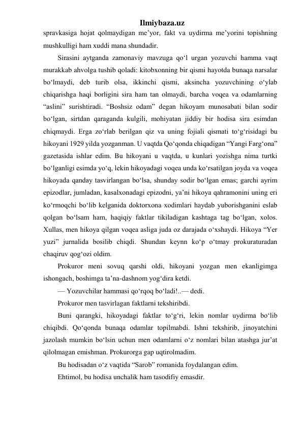 Ilmiybaza.uz 
spravkasiga hojat qolmaydigan me’yor, fakt va uydirma me’yorini topishning 
mushkulligi ham xuddi mana shundadir. 
Sirasini aytganda zamonaviy mavzuga qo‘l urgan yozuvchi hamma vaqt 
murakkab ahvolga tushib qoladi: kitobxonning bir qismi hayotda bunaqa narsalar 
bo‘lmaydi, deb turib olsa, ikkinchi qismi, aksincha yozuvchining o‘ylab 
chiqarishga haqi borligini sira ham tan olmaydi, barcha voqea va odamlarning 
“aslini” surishtiradi. “Boshsiz odam” degan hikoyam munosabati bilan sodir 
bo‘lgan, sirtdan qaraganda kulgili, mohiyatan jiddiy bir hodisa sira esimdan 
chiqmaydi. Erga zo‘rlab berilgan qiz va uning fojiali qismati to‘g‘risidagi bu 
hikoyani 1929 yilda yozganman. U vaqtda Qo‘qonda chiqadigan “Yangi Farg‘ona” 
gazetasida ishlar edim. Bu hikoyani u vaqtda, u kunlari yozishga nima turtki 
bo‘lganligi esimda yo‘q, lekin hikoyadagi voqea unda ko‘rsatilgan joyda va voqea 
hikoyada qanday tasvirlangan bo‘lsa, shunday sodir bo‘lgan emas; garchi ayrim 
epizodlar, jumladan, kasalxonadagi epizodni, ya’ni hikoya qahramonini uning eri 
ko‘rmoqchi bo‘lib kelganida doktorxona xodimlari haydab yuborishganini eslab 
qolgan bo‘lsam ham, haqiqiy faktlar tikiladigan kashtaga tag bo‘lgan, xolos. 
Xullas, men hikoya qilgan voqea asliga juda oz darajada o‘xshaydi. Hikoya “Yer 
yuzi” jurnalida bosilib chiqdi. Shundan keynn ko‘p o‘tmay prokuraturadan 
chaqiruv qog‘ozi oldim. 
Prokuror meni sovuq qarshi oldi, hikoyani yozgan men ekanligimga 
ishongach, boshimga ta’na-dashnom yog‘dira ketdi. 
— Yozuvchilar hammasi qo‘rqoq bo‘ladi!..— dedi. 
Prokuror men tasvirlagan faktlarni tekshiribdi. 
Buni qarangki, hikoyadagi faktlar to‘g‘ri, lekin nomlar uydirma bo‘lib 
chiqibdi. Qo‘qonda bunaqa odamlar topilmabdi. Ishni tekshirib, jinoyatchini 
jazolash mumkin bo‘lsin uchun men odamlarni o‘z nomlari bilan atashga jur’at 
qilolmagan emishman. Prokurorga gap uqtirolmadim. 
Bu hodisadan o‘z vaqtida “Sarob” romanida foydalangan edim. 
Ehtimol, bu hodisa unchalik ham tasodifiy emasdir. 
