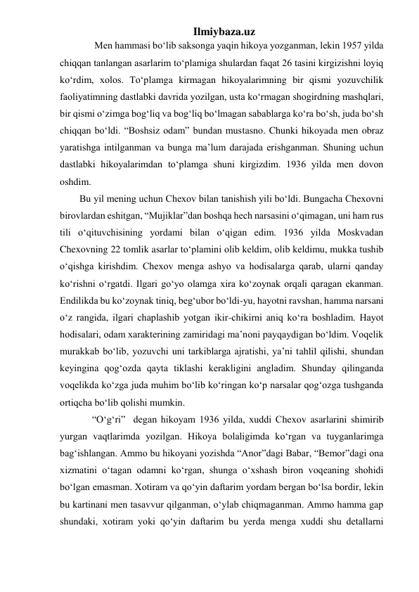 Ilmiybaza.uz 
      Men hammasi bo‘lib saksonga yaqin hikoya yozganman, lekin 1957 yilda 
chiqqan tanlangan asarlarim to‘plamiga shulardan faqat 26 tasini kirgizishni loyiq 
ko‘rdim, xolos. To‘plamga kirmagan hikoyalarimning bir qismi yozuvchilik 
faoliyatimning dastlabki davrida yozilgan, usta ko‘rmagan shogirdning mashqlari, 
bir qismi o‘zimga bog‘liq va bog‘liq bo‘lmagan sabablarga ko‘ra bo‘sh, juda bo‘sh 
chiqqan bo‘ldi. “Boshsiz odam” bundan mustasno. Chunki hikoyada men obraz 
yaratishga intilganman va bunga ma’lum darajada erishganman. Shuning uchun 
dastlabki hikoyalarimdan to‘plamga shuni kirgizdim. 1936 yilda men dovon 
oshdim. 
        Bu yil mening uchun Chexov bilan tanishish yili bo‘ldi. Bungacha Chexovni 
birovlardan eshitgan, “Mujiklar”dan boshqa hech narsasini o‘qimagan, uni ham rus 
tili o‘qituvchisining yordami bilan o‘qigan edim. 1936 yilda Moskvadan 
Chexovning 22 tomlik asarlar to‘plamini olib keldim, olib keldimu, mukka tushib 
o‘qishga kirishdim. Chexov menga ashyo va hodisalarga qarab, ularni qanday 
ko‘rishni o‘rgatdi. Ilgari go‘yo olamga xira ko‘zoynak orqali qaragan ekanman. 
Endilikda bu ko‘zoynak tiniq, beg‘ubor bo‘ldi-yu, hayotni ravshan, hamma narsani 
o‘z rangida, ilgari chaplashib yotgan ikir-chikirni aniq ko‘ra boshladim. Hayot 
hodisalari, odam xarakterining zamiridagi ma’noni payqaydigan bo‘ldim. Voqelik 
murakkab bo‘lib, yozuvchi uni tarkiblarga ajratishi, ya’ni tahlil qilishi, shundan 
keyingina qog‘ozda qayta tiklashi kerakligini angladim. Shunday qilinganda 
voqelikda ko‘zga juda muhim bo‘lib ko‘ringan ko‘p narsalar qog‘ozga tushganda 
ortiqcha bo‘lib qolishi mumkin. 
     “O‘g‘ri”  degan hikoyam 1936 yilda, xuddi Chexov asarlarini shimirib 
yurgan vaqtlarimda yozilgan. Hikoya bolaligimda ko‘rgan va tuyganlarimga 
bag‘ishlangan. Ammo bu hikoyani yozishda “Anor”dagi Babar, “Bemor”dagi ona 
xizmatini o‘tagan odamni ko‘rgan, shunga o‘xshash biron voqeaning shohidi 
bo‘lgan emasman. Xotiram va qo‘yin daftarim yordam bergan bo‘lsa bordir, lekin 
bu kartinani men tasavvur qilganman, o‘ylab chiqmaganman. Ammo hamma gap 
shundaki, xotiram yoki qo‘yin daftarim bu yerda menga xuddi shu detallarni 
