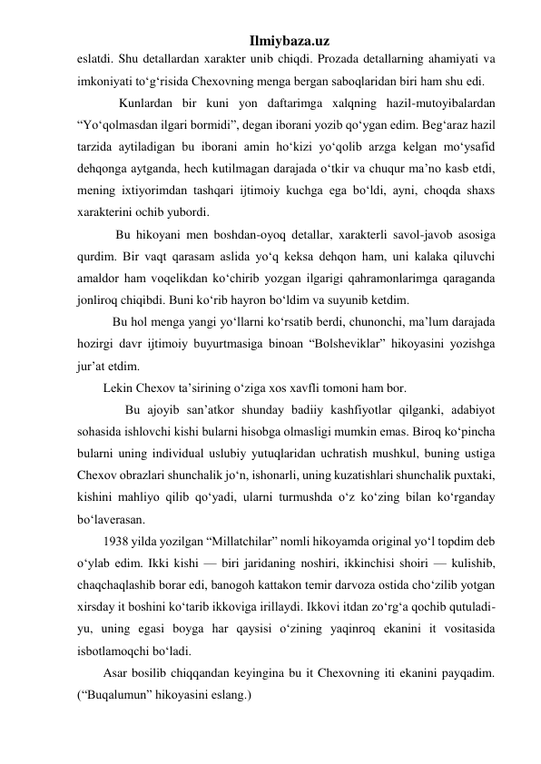 Ilmiybaza.uz 
eslatdi. Shu detallardan xarakter unib chiqdi. Prozada detallarning ahamiyati va 
imkoniyati to‘g‘risida Chexovning menga bergan saboqlaridan biri ham shu edi. 
     Kunlardan bir kuni yon daftarimga xalqning hazil-mutoyibalardan 
“Yo‘qolmasdan ilgari bormidi”, degan iborani yozib qo‘ygan edim. Beg‘araz hazil 
tarzida aytiladigan bu iborani amin ho‘kizi yo‘qolib arzga kelgan mo‘ysafid 
dehqonga aytganda, hech kutilmagan darajada o‘tkir va chuqur ma’no kasb etdi, 
mening ixtiyorimdan tashqari ijtimoiy kuchga ega bo‘ldi, ayni, choqda shaxs 
xarakterini ochib yubordi. 
    Bu hikoyani men boshdan-oyoq detallar, xarakterli savol-javob asosiga 
qurdim. Bir vaqt qarasam aslida yo‘q keksa dehqon ham, uni kalaka qiluvchi 
amaldor ham voqelikdan ko‘chirib yozgan ilgarigi qahramonlarimga qaraganda 
jonliroq chiqibdi. Buni ko‘rib hayron bo‘ldim va suyunib ketdim. 
   Bu hol menga yangi yo‘llarni ko‘rsatib berdi, chunonchi, ma’lum darajada 
hozirgi davr ijtimoiy buyurtmasiga binoan “Bolsheviklar” hikoyasini yozishga 
jur’at etdim. 
Lekin Chexov ta’sirining o‘ziga xos xavfli tomoni ham bor. 
       Bu ajoyib san’atkor shunday badiiy kashfiyotlar qilganki, adabiyot 
sohasida ishlovchi kishi bularni hisobga olmasligi mumkin emas. Biroq ko‘pincha 
bularni uning individual uslubiy yutuqlaridan uchratish mushkul, buning ustiga 
Chexov obrazlari shunchalik jo‘n, ishonarli, uning kuzatishlari shunchalik puxtaki, 
kishini mahliyo qilib qo‘yadi, ularni turmushda o‘z ko‘zing bilan ko‘rganday 
bo‘laverasan. 
1938 yilda yozilgan “Millatchilar” nomli hikoyamda original yo‘l topdim deb 
o‘ylab edim. Ikki kishi — biri jaridaning noshiri, ikkinchisi shoiri — kulishib, 
chaqchaqlashib borar edi, banogoh kattakon temir darvoza ostida cho‘zilib yotgan 
xirsday it boshini ko‘tarib ikkoviga irillaydi. Ikkovi itdan zo‘rg‘a qochib qutuladi-
yu, uning egasi boyga har qaysisi o‘zining yaqinroq ekanini it vositasida 
isbotlamoqchi bo‘ladi. 
Asar bosilib chiqqandan keyingina bu it Chexovning iti ekanini payqadim. 
(“Buqalumun” hikoyasini eslang.) 
