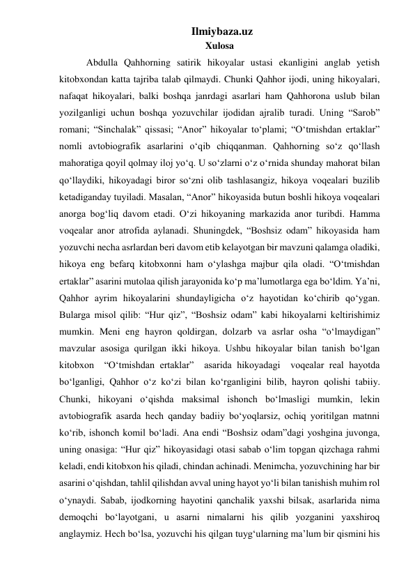 Ilmiybaza.uz 
Xulosa 
   Abdulla Qahhorning satirik hikoyalar ustasi ekanligini anglab yetish 
kitobxondan katta tajriba talab qilmaydi. Chunki Qahhor ijodi, uning hikoyalari, 
nafaqat hikoyalari, balki boshqa janrdagi asarlari ham Qahhorona uslub bilan 
yozilganligi uchun boshqa yozuvchilar ijodidan ajralib turadi. Uning “Sarob” 
romani; “Sinchalak” qissasi; “Anor” hikoyalar to‘plami; “O‘tmishdan ertaklar” 
nomli avtobiografik asarlarini o‘qib chiqqanman. Qahhorning so‘z qo‘llash 
mahoratiga qoyil qolmay iloj yo‘q. U so‘zlarni o‘z o‘rnida shunday mahorat bilan 
qo‘llaydiki, hikoyadagi biror so‘zni olib tashlasangiz, hikoya voqealari buzilib 
ketadiganday tuyiladi. Masalan, “Anor” hikoyasida butun boshli hikoya voqealari 
anorga bog‘liq davom etadi. O‘zi hikoyaning markazida anor turibdi. Hamma 
voqealar anor atrofida aylanadi. Shuningdek, “Boshsiz odam” hikoyasida ham 
yozuvchi necha asrlardan beri davom etib kelayotgan bir mavzuni qalamga oladiki, 
hikoya eng befarq kitobxonni ham o‘ylashga majbur qila oladi. “O‘tmishdan 
ertaklar” asarini mutolaa qilish jarayonida ko‘p ma’lumotlarga ega bo‘ldim. Ya’ni, 
Qahhor ayrim hikoyalarini shundayligicha o‘z hayotidan ko‘chirib qo‘ygan. 
Bularga misol qilib: “Hur qiz”, “Boshsiz odam” kabi hikoyalarni keltirishimiz 
mumkin. Meni eng hayron qoldirgan, dolzarb va asrlar osha “o‘lmaydigan” 
mavzular asosiga qurilgan ikki hikoya. Ushbu hikoyalar bilan tanish bo‘lgan 
kitobxon  “O‘tmishdan ertaklar”  asarida hikoyadagi  voqealar real hayotda 
bo‘lganligi, Qahhor o‘z ko‘zi bilan ko‘rganligini bilib, hayron qolishi tabiiy. 
Chunki, hikoyani o‘qishda maksimal ishonch bo‘lmasligi mumkin, lekin 
avtobiografik asarda hech qanday badiiy bo‘yoqlarsiz, ochiq yoritilgan matnni 
ko‘rib, ishonch komil bo‘ladi. Ana endi “Boshsiz odam”dagi yoshgina juvonga, 
uning onasiga: “Hur qiz” hikoyasidagi otasi sabab o‘lim topgan qizchaga rahmi 
keladi, endi kitobxon his qiladi, chindan achinadi. Menimcha, yozuvchining har bir 
asarini o‘qishdan, tahlil qilishdan avval uning hayot yo‘li bilan tanishish muhim rol 
o‘ynaydi. Sabab, ijodkorning hayotini qanchalik yaxshi bilsak, asarlarida nima 
demoqchi bo‘layotgani, u asarni nimalarni his qilib yozganini yaxshiroq 
anglaymiz. Hech bo‘lsa, yozuvchi his qilgan tuyg‘ularning ma’lum bir qismini his 
