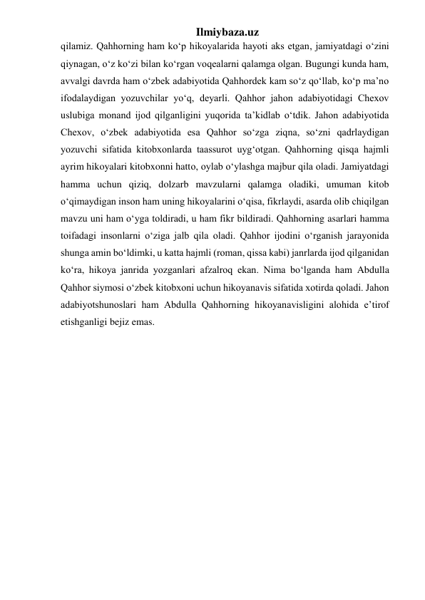 Ilmiybaza.uz 
qilamiz. Qahhorning ham ko‘p hikoyalarida hayoti aks etgan, jamiyatdagi o‘zini 
qiynagan, o‘z ko‘zi bilan ko‘rgan voqealarni qalamga olgan. Bugungi kunda ham, 
avvalgi davrda ham o‘zbek adabiyotida Qahhordek kam so‘z qo‘llab, ko‘p ma’no 
ifodalaydigan yozuvchilar yo‘q, deyarli. Qahhor jahon adabiyotidagi Chexov 
uslubiga monand ijod qilganligini yuqorida ta’kidlab o‘tdik. Jahon adabiyotida 
Chexov, o‘zbek adabiyotida esa Qahhor so‘zga ziqna, so‘zni qadrlaydigan 
yozuvchi sifatida kitobxonlarda taassurot uyg‘otgan. Qahhorning qisqa hajmli 
ayrim hikoyalari kitobxonni hatto, oylab o‘ylashga majbur qila oladi. Jamiyatdagi 
hamma uchun qiziq, dolzarb mavzularni qalamga oladiki, umuman kitob 
o‘qimaydigan inson ham uning hikoyalarini o‘qisa, fikrlaydi, asarda olib chiqilgan 
mavzu uni ham o‘yga toldiradi, u ham fikr bildiradi. Qahhorning asarlari hamma 
toifadagi insonlarni o‘ziga jalb qila oladi. Qahhor ijodini o‘rganish jarayonida 
shunga amin bo‘ldimki, u katta hajmli (roman, qissa kabi) janrlarda ijod qilganidan 
ko‘ra, hikoya janrida yozganlari afzalroq ekan. Nima bo‘lganda ham Abdulla 
Qahhor siymosi o‘zbek kitobxoni uchun hikoyanavis sifatida xotirda qoladi. Jahon 
adabiyotshunoslari ham Abdulla Qahhorning hikoyanavisligini alohida e’tirof 
etishganligi bejiz emas.  
 
 
