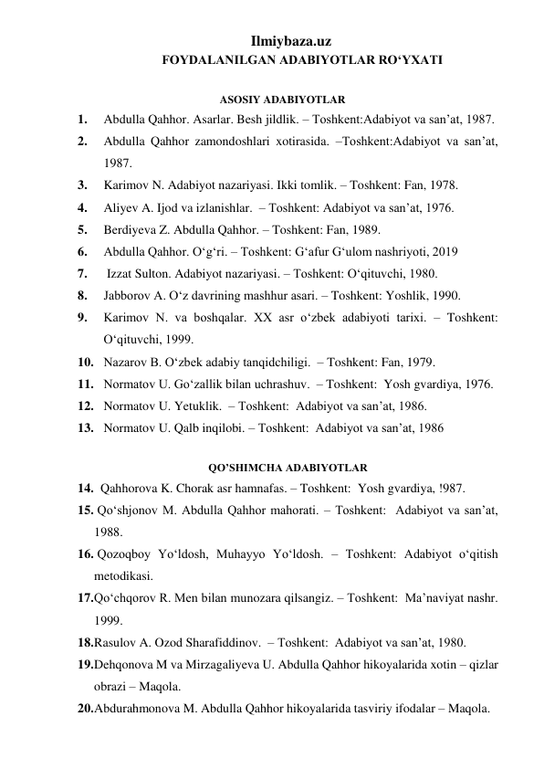 Ilmiybaza.uz 
                             FOYDALANILGAN ADABIYOTLAR RO‘YXATI 
    
                                                       ASOSIY ADABIYOTLAR 
1.    Abdulla Qahhor. Asarlar. Besh jildlik. – Toshkent:Adabiyot va san’at, 1987. 
2. 
Abdulla Qahhor zamondoshlari xotirasida. –Toshkent:Adabiyot va san’at, 
1987. 
3. 
Karimov N. Adabiyot nazariyasi. Ikki tomlik. – Toshkent: Fan, 1978. 
4. 
Aliyev A. Ijod va izlanishlar.  – Toshkent: Adabiyot va san’at, 1976. 
5. 
Berdiyeva Z. Abdulla Qahhor. – Toshkent: Fan, 1989. 
6. 
Abdulla Qahhor. O‘g‘ri. – Toshkent: G‘afur G‘ulom nashriyoti, 2019 
7. 
 Izzat Sulton. Adabiyot nazariyasi. – Toshkent: O‘qituvchi, 1980. 
8. 
Jabborov A. O‘z davrining mashhur asari. – Toshkent: Yoshlik, 1990. 
9. 
Karimov N. va boshqalar. XX asr o‘zbek adabiyoti tarixi. – Toshkent: 
O‘qituvchi, 1999. 
10. Nazarov B. O‘zbek adabiy tanqidchiligi.  – Toshkent: Fan, 1979. 
11. Normatov U. Go‘zallik bilan uchrashuv.  – Toshkent:  Yosh gvardiya, 1976. 
12. Normatov U. Yetuklik.  – Toshkent:  Adabiyot va san’at, 1986. 
13. Normatov U. Qalb inqilobi. – Toshkent:  Adabiyot va san’at, 1986 
 
QO’SHIMCHA ADABIYOTLAR 
14.   Qahhorova K. Chorak asr hamnafas. – Toshkent:  Yosh gvardiya, !987. 
15.  Qo‘shjonov M. Abdulla Qahhor mahorati. – Toshkent:  Adabiyot va san’at, 
1988. 
16.  Qozoqboy Yo‘ldosh, Muhayyo Yo‘ldosh. – Toshkent: Adabiyot o‘qitish 
metodikasi.  
17. Qo‘chqorov R. Men bilan munozara qilsangiz. – Toshkent:  Ma’naviyat nashr. 
1999. 
18. Rasulov A. Ozod Sharafiddinov.  – Toshkent:  Adabiyot va san’at, 1980. 
19. Dehqonova M va Mirzagaliyeva U. Abdulla Qahhor hikoyalarida xotin – qizlar 
obrazi – Maqola. 
20. Abdurahmonova M. Abdulla Qahhor hikoyalarida tasviriy ifodalar – Maqola. 
