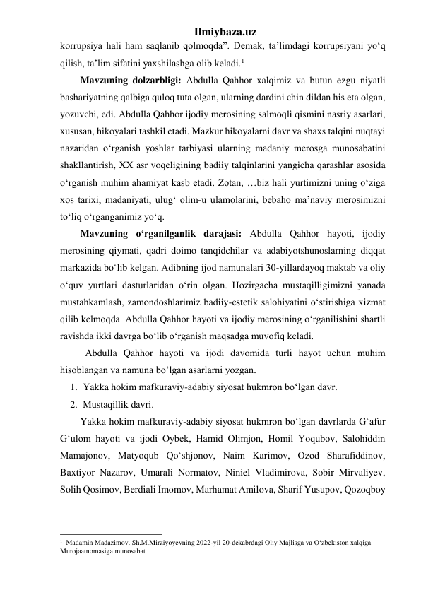 Ilmiybaza.uz 
korrupsiya hali ham saqlanib qolmoqda”. Demak, taʼlimdagi korrupsiyani yoʻq 
qilish, taʼlim sifatini yaxshilashga olib keladi.1 
Mavzuning dolzarbligi: Abdulla Qahhor xalqimiz va butun ezgu niyatli 
bashariyatning qalbiga quloq tuta olgan, ularning dardini chin dildan his eta olgan, 
yozuvchi, edi. Abdulla Qahhor ijodiy merosining salmoqli qismini nasriy asarlari, 
xususan, hikoyalari tashkil etadi. Mazkur hikoyalarni davr va shaxs talqini nuqtayi 
nazaridan oʻrganish yoshlar tarbiyasi ularning madaniy merosga munosabatini 
shakllantirish, XX asr voqeligining badiiy talqinlarini yangicha qarashlar asosida 
oʻrganish muhim ahamiyat kasb etadi. Zotan, …biz hali yurtimizni uning oʻziga 
xos tarixi, madaniyati, ulug‘ olim-u ulamolarini, bebaho ma’naviy merosimizni 
toʻliq oʻrganganimiz yoʻq.  
Mavzuning oʻrganilganlik darajasi: Abdulla Qahhor hayoti, ijodiy 
merosining qiymati, qadri doimo tanqidchilar va adabiyotshunoslarning diqqat 
markazida boʻlib kelgan. Adibning ijod namunalari 30-yillardayoq maktab va oliy 
oʻquv yurtlari dasturlaridan oʻrin olgan. Hozirgacha mustaqilligimizni yanada 
mustahkamlash, zamondoshlarimiz badiiy-estetik salohiyatini oʻstirishiga xizmat 
qilib kelmoqda. Abdulla Qahhor hayoti va ijodiy merosining oʻrganilishini shartli 
ravishda ikki davrga boʻlib oʻrganish maqsadga muvofiq keladi.  
 
Abdulla Qahhor hayoti va ijodi davomida turli hayot uchun muhim 
hisoblangan va namuna bo’lgan asarlarni yozgan. 
1. Yakka hokim mafkuraviy-adabiy siyosat hukmron boʻlgan davr. 
2. Mustaqillik davri. 
Yakka hokim mafkuraviy-adabiy siyosat hukmron boʻlgan davrlarda G‘afur 
G‘ulom hayoti va ijodi Oybek, Hamid Olimjon, Homil Yoqubov, Salohiddin 
Mamajonov, Matyoqub Qoʻshjonov, Naim Karimov, Ozod Sharafiddinov, 
Baxtiyor Nazarov, Umarali Normatov, Niniel Vladimirova, Sobir Mirvaliyev, 
Solih Qosimov, Berdiali Imomov, Marhamat Amilova, Sharif Yusupov, Qozoqboy 
                                                 
1  Madamin Madazimov. Sh.M.Mirziyoyevning 2022-yil 20-dekabrdagi Oliy Majlisga va O‘zbekiston xalqiga 
Murojaatnomasiga munosabat 
