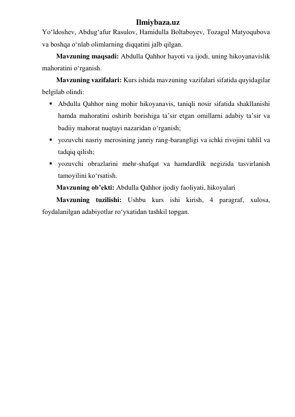 Ilmiybaza.uz 
Yoʻldoshev, Abdug‘afur Rasulov, Hamidulla Boltaboyev, Tozagul Matyoqubova 
va boshqa oʻnlab olimlarning diqqatini jalb qilgan.  
Mavzuning maqsadi: Abdulla Qahhor hayoti va ijodi, uning hikoyanavislik 
mahoratini oʻrganish. 
Mavzuning vazifalari: Kurs ishida mavzuning vazifalari sifatida quyidagilar 
belgilab olindi: 
 Abdulla Qahhor ning mohir hikoyanavis, taniqli nosir sifatida shakllanishi 
hamda mahoratini oshirib borishiga ta’sir etgan omillarni adabiy ta’sir va 
badiiy mahorat nuqtayi nazaridan oʻrganish; 
 yozuvchi nasriy merosining janriy rang-barangligi va ichki rivojini tahlil va 
tadqiq qilish; 
 yozuvchi obrazlarini mehr-shafqat va hamdardlik negizida tasvirlanish 
tamoyilini koʻrsatish. 
Mavzuning ob’ekti: Abdulla Qahhor ijodiy faoliyati, hikoyalari 
Mavzuning tuzilishi: Ushbu kurs ishi kirish, 4 paragraf, xulosa, 
foydalanilgan adabiyotlar roʻyxatidan tashkil topgan. 
 
 
 
 
 
 
 
 
 
 
 
 
 
 
