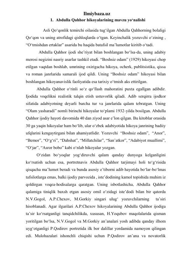 Ilmiybaza.uz 
1. Abdulla Qahhor hikoyalarining mavzu yo‘nalishi 
        Asli Qoʻqonlik temirchi oilasida tugʻilgan Abdulla Qahhorning bolaligi 
Qoʻqon va uning atrofidagi qishloqlarda oʻtgan. Keyinchalik yozuvchi oʻzining , 
“Oʻtmishdan ertaklar” asarida bu haqida batafsil ma’lumotlar kiritib o‘tadi.  
    Abdulla Qahhor ijodi she’riyat bilan boshlangan boʻlsa-da, uning adabiy 
merosi negizini nasriy asarlar tashkil etadi. “Boshsiz odam” (1929) hikoyasi chop 
etilgan vaqtdan boshlab, umrining oxirigacha hikoya, ocherk, publitsistika, qissa 
va roman janrlarida samarali ijod qildi. Uning “Boshsiz odam” hikoyasi bilan 
boshlangan hikoyanavislik faoliyatida esa tarixiy o‘tmish aks ettirilgan. 
  Abdulla Qahhor o‘rinli so‘z qo‘llash mahoratini puxta egallgan adibdir. 
Ijodida voqelikni realistik talqin etish ustuvorlik qiladi. Adib serqirra ijodkor 
sifatida adabiyotning deyarli barcha tur va janrlarida qalam tebratgan. Uning 
“Olam yasharadi” nomli birinchi hikoyalar to‘plami 1932-yilda bosilgan. Abdulla 
Qahhor ijodiy hayoti davomida 40 dan ziyod asar e’lon qilgan. Bu kitoblar orasida 
30 ga yaqin hikoyalar ham bo‘lib, ular o‘zbek adabiyotida hikoya janrining badiiy 
ufqlarini kengaytirgani bilan ahamiyatlidir. Yozuvchi  “Boshsiz odam”,  “Anor”,  
“Bemor”, “O‘g‘ri”, “Dahshat”, “Millatchilar”, “San’atkor”, “Adabiyot muallimi”, 
“O‘jar”, “Asror bobo” kabi o‘nlab hikoyalar yozgan.  
  O‘zidan bo‘yoqlar yog‘diruvchi qalam qanday dunyoga kelganligini 
ko‘rsatish uchun esa, portretnavis Abdulla Qahhor tarjimayi holi to‘g‘risida 
qisqacha ma’lumot beradi va bunda asosiy e’tiborni adib hayotida bo‘lar-bo‘lmas 
tafsilotlarga emas, balki ijodiy parvozida , iste’dodining kamol topishida muhim iz 
qoldirgan voqea-hodisalarga qaratgan. Uning isbotlashicha, Abdulla Qahhor 
qalamiga tiniqlik baxsh etgan asosiy omil o‘zidagi iste’dodi bilan bir qatorda  
N.V.Gogol, A.P.Chexov, M.Gorkiy singari ulug‘ yozuvchilarning  ta’siri 
hisoblanadi. Agar ilgarilari A.P.Chexov hikoyalarining Abdulla Qahhor ijodiga 
ta’sir ko‘rsatganligi tanqidchilikda, xususan, H.Yoqubov maqolalarida qisman 
yoritilgan bo‘lsa, N.V.Gogol va M.Gorkiy an’analari yosh adibda qanday ilhom 
uyg‘otganligi P.Qodirov portretida ilk bor dalillar yordamida namoyon qilingan 
edi. Mulohazalari ishonchli chiqishi uchun P.Qodirov an’ana va novatorlik 
