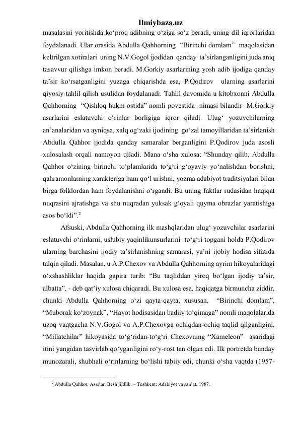 Ilmiybaza.uz 
masalasini yoritishda ko‘proq adibning o‘ziga so‘z beradi, uning dil iqrorlaridan 
foydalanadi. Ular orasida Abdulla Qahhorning  “Birinchi domlam”  maqolasidan 
keltrilgan xotiralari  uning N.V.Gogol ijodidan  qanday  ta’sirlanganligini juda aniq 
tasavvur qilishga imkon beradi. M.Gorkiy asarlarining yosh adib ijodiga qanday 
ta’sir ko‘rsatganligini yuzaga chiqarishda esa, P.Qodirov  ularning asarlarini 
qiyosiy tahlil qilish usulidan foydalanadi. Tahlil davomida u kitobxonni Abdulla 
Qahhorning  “Qishloq hukm ostida” nomli povestida  nimasi bilandir  M.Gorkiy  
asarlarini eslatuvchi o‘rinlar borligiga iqror qiladi. Ulug‘ yozuvchilarning 
an’analaridan va ayniqsa, xalq og‘zaki ijodining  go‘zal tamoyillaridan ta’sirlanish 
Abdulla Qahhor ijodida qanday samaralar berganligini P.Qodirov juda asosli 
xulosalash orqali namoyon qiladi. Mana o‘sha xulosa: “Shunday qilib, Abdulla 
Qahhor o‘zining birinchi to‘plamlarida to‘g‘ri g‘oyaviy yo‘nalishdan borishni, 
qahramonlarning xarakteriga ham qo‘l urishni, yozma adabiyot traditsiyalari bilan 
birga folklordan ham foydalanishni o‘rgandi. Bu uning faktlar rudasidan haqiqat 
nuqrasini ajratishga va shu nuqradan yuksak g‘oyali quyma obrazlar yaratishiga 
asos bo‘ldi”.2  
  Afsuski, Abdulla Qahhorning ilk mashqlaridan ulug‘ yozuvchilar asarlarini 
eslatuvchi o‘rinlarni, uslubiy yaqinlikunsurlarini  to‘g‘ri topgani holda P.Qodirov  
ularning barchasini ijodiy ta’sirlanishning samarasi, ya’ni ijobiy hodisa sifatida 
talqin qiladi. Masalan, u A.P.Chexov va Abdulla Qahhorning ayrim hikoyalaridagi 
o‘xshashliklar haqida gapira turib: “Bu taqliddan yiroq bo‘lgan ijodiy ta’sir, 
albatta”, - deb qat’iy xulosa chiqaradi. Bu xulosa esa, haqiqatga birmuncha ziddir, 
chunki Abdulla Qahhorning o‘zi qayta-qayta, xususan,  “Birinchi domlam”, 
“Muborak ko‘zoynak”, “Hayot hodisasidan badiiy to‘qimaga” nomli maqolalarida 
uzoq vaqtgacha N.V.Gogol va A.P.Chexovga ochiqdan-ochiq taqlid qilganligini, 
“Millatchilar” hikoyasida to‘g‘ridan-to‘g‘ri Chexovning “Xameleon”  asaridagi 
itini yangidan tasvirlab qo‘yganligini ro‘y-rost tan olgan edi. Ilk portretda bunday 
munozarali, shubhali o‘rinlarning bo‘lishi tabiiy edi, chunki o‘sha vaqtda (1957-
                                                 
2 Abdulla Qahhor. Asarlar. Besh jildlik. – Toshkent: Adabiyot va san’at, 1987. 
 
