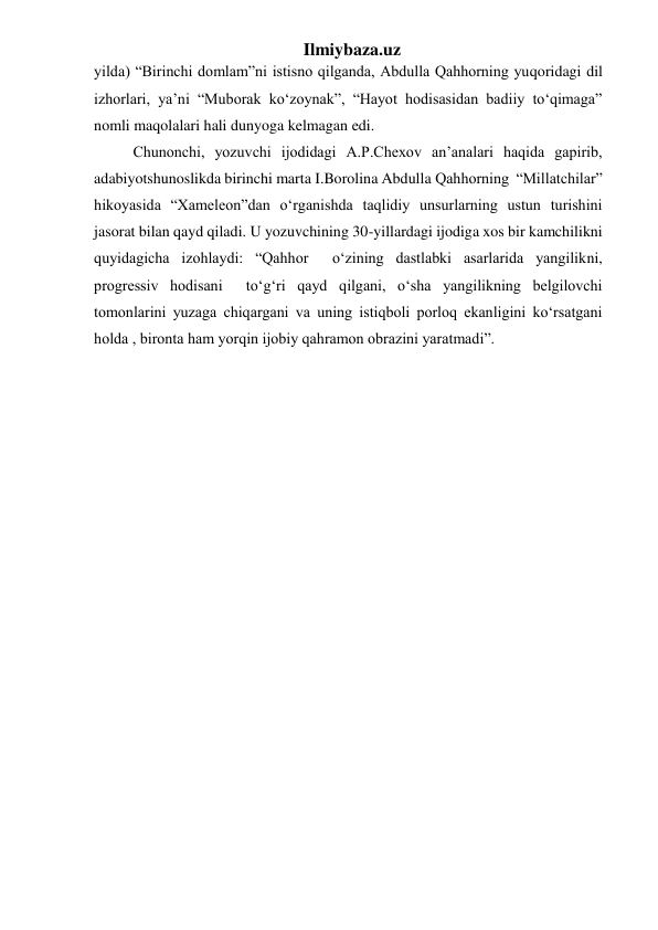 Ilmiybaza.uz 
yilda) “Birinchi domlam”ni istisno qilganda, Abdulla Qahhorning yuqoridagi dil 
izhorlari, ya’ni “Muborak ko‘zoynak”, “Hayot hodisasidan badiiy to‘qimaga” 
nomli maqolalari hali dunyoga kelmagan edi. 
  Chunonchi, yozuvchi ijodidagi A.P.Chexov an’analari haqida gapirib, 
adabiyotshunoslikda birinchi marta I.Borolina Abdulla Qahhorning  “Millatchilar” 
hikoyasida “Xameleon”dan o‘rganishda taqlidiy unsurlarning ustun turishini 
jasorat bilan qayd qiladi. U yozuvchining 30-yillardagi ijodiga xos bir kamchilikni 
quyidagicha izohlaydi: “Qahhor  o‘zining dastlabki asarlarida yangilikni, 
progressiv hodisani  to‘g‘ri qayd qilgani, o‘sha yangilikning belgilovchi 
tomonlarini yuzaga chiqargani va uning istiqboli porloq ekanligini ko‘rsatgani 
holda , bironta ham yorqin ijobiy qahramon obrazini yaratmadi”.  
 
 
 
