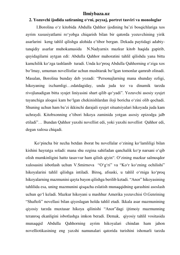 Ilmiybaza.uz 
2. Yozuvchi ijodida satiraning o‘rni, peysaj, portret tasviri va monologlar 
  I.Borolina o‘z kitobida Abdulla Qahhor ijodining ba’zi bosqichlariga xos 
ayrim xususiyatlarni ro‘yobga chiqarish bilan bir qatorda yozuvchining yirik 
asarlarini  keng tahlil qilishga alohida e’tibor bergan. Dekada paytidagi adabiy-
tanqidiy asarlar muhokamasida  N.Nadyarnix mazkur kitob haqida gapirib, 
quyidagilarni aytgan edi: Abdulla Qahhor mahoratini tahlil qilishda yana bitta 
kamchilik ko‘zga tashlanib  turadi. Unda ko‘proq Abdulla Qahhorning o‘ziga xos 
bo‘lmay, umuman novellistlar uchun mushtarak bo‘lgan tomonlar qamrab olinadi. 
Masalan, Borolina bunday deb yozadi: “Personajlarning mana shunday ozligi, 
hikoyaning ixchamligi…odatdagiday, unda juda tez va dinamik tarzda 
rivojlanadigan bitta syujet liniyasini shart qilib qo‘yadi”. Yozuvchi asosiy syujet 
tayanchiga aloqasi kam bo‘lgan chekinishlardan iloji boricha o‘zini olib qochadi. 
Shuning uchun ham ba’zi ikkinchi darajali syujet situatsiyalari hikoyada juda kam 
uchraydi. Kitobxonning e’tibori hikoya zaminida yotgan asosiy epizodga jalb 
etiladi”… Bundan Qahhor yaxshi novellist edi, yoki yaxshi novellist  Qahhor edi, 
degan xulosa chiqadi. 
  
Ko‘pincha bir necha betdan iborat bu novellalar o‘zining ko‘lamliligi bilan 
kishini hayratga soladi: mana shu ozgina sahifadan qanchalik ko‘p narsani o‘qib 
olish mumkinligini hatto tasavvur ham qilish qiyin“. O‘zining mazkur salmoqdor 
xulosasini isbotlash uchun V.Smirnova  “O‘g‘ri” va “Ko‘r ko‘zning ochilishi” 
hikoyalarini tahlil qilishga intiladi. Biroq, afsuski, u tahlil o‘rniga ko‘proq 
hikoyalarning mazmunini qayta bayon qilishga berilib ketadi. “Anor” hikoyasining 
tahlilida esa, uning mazmunini qisqacha eslatish munaqqidning qarashini asoslash 
uchun qo‘l keladi. Mazkur hikoyani u mashhur Amerika yozuvchisi O.Genrining 
“Shaftoli” novellasi bilan qiyoslagan holda tahlil etadi. Ikkala asar mazmunining 
qiyosiy tarzda muxtasar hikoya qilinishi “Anor”dagi ijtimoiy mazmunning 
teranroq ekanligini isbotlashga imkon beradi. Demak,  qiyosiy tahlil vositasida 
munaqqid Abdulla Qahhorning ayrim hikoyalari chindan ham 
jahon 
novelliotikasining eng yaxshi namunalari qatorida turishini ishonarli tarzda 
