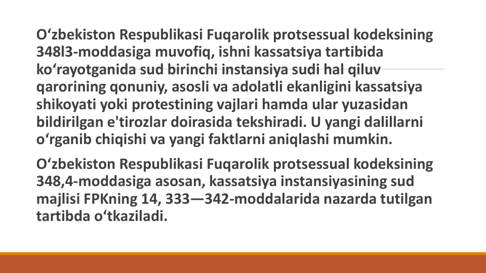O‘zbekiston Respublikasi Fuqarolik protsessual kodeksining
348l3-moddasiga muvofiq, ishni kassatsiya tartibida
ko‘rayotganida sud birinchi instansiya sudi hal qiluv
qarorining qonuniy, asosli va adolatli ekanligini kassatsiya
shikoyati yoki protestining vajlari hamda ular yuzasidan
bildirilgan e'tirozlar doirasida tekshiradi. U yangi dalillarni
o‘rganib chiqishi va yangi faktlarni aniqlashi mumkin.
O‘zbekiston Respublikasi Fuqarolik protsessual kodeksining
348,4-moddasiga asosan, kassatsiya instansiyasining sud
majlisi FPKning 14, 333—342-moddalarida nazarda tutilgan
tartibda o‘tkaziladi. 
