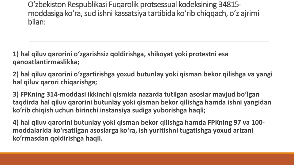 O‘zbekiston Respublikasi Fuqarolik protsessual kodeksining 34815-
moddasiga ko‘ra, sud ishni kassatsiya tartibida ko‘rib chiqqach, o‘z ajrimi
bilan:
1) hal qiluv qarorini o‘zgarishsiz qoldirishga, shikoyat yoki protestni esa
qanoatlantirmaslikka;
2) hal qiluv qarorini o‘zgartirishga yoxud butunlay yoki qisman bekor qilishga va yangi
hal qiluv qarori chiqarishga;
3) FPKning 314-moddasi ikkinchi qismida nazarda tutilgan asoslar mavjud bo‘lgan
taqdirda hal qiluv qarorini butunlay yoki qisman bekor qilishga hamda ishni yangidan
ko‘rib chiqish uchun birinchi instansiya sudiga yuborishga haqli;
4) hal qiluv qarorini butunlay yoki qisman bekor qilishga hamda FPKning 97 va 100-
moddalarida ko'rsatilgan asoslarga ko‘ra, ish yuritishni tugatishga yoxud arizani
ko‘rmasdan qoldirishga haqli.
