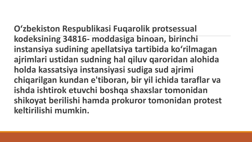 O‘zbekiston Respublikasi Fuqarolik protsessual
kodeksining 34816- moddasiga binoan, birinchi
instansiya sudining apellatsiya tartibida ko‘rilmagan
ajrimlari ustidan sudning hal qiluv qaroridan alohida
holda kassatsiya instansiyasi sudiga sud ajrimi
chiqarilgan kundan e'tiboran, bir yil ichida taraflar va
ishda ishtirok etuvchi boshqa shaxslar tomonidan
shikoyat berilishi hamda prokuror tomonidan protest 
keltirilishi mumkin.
