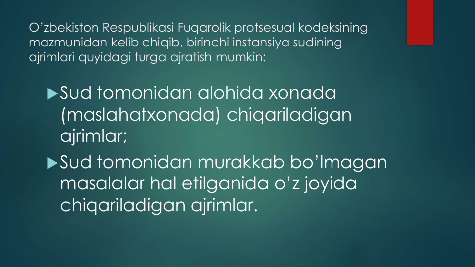 O’zbekiston Respublikasi Fuqarolik protsesual kodeksining
mazmunidan kelib chiqib, birinchi instansiya sudining
ajrimlari quyidagi turga ajratish mumkin:
Sud tomonidan alohida xonada
(maslahatxonada) chiqariladigan
ajrimlar;
Sud tomonidan murakkab bo’lmagan
masalalar hal etilganida o’z joyida
chiqariladigan ajrimlar.
