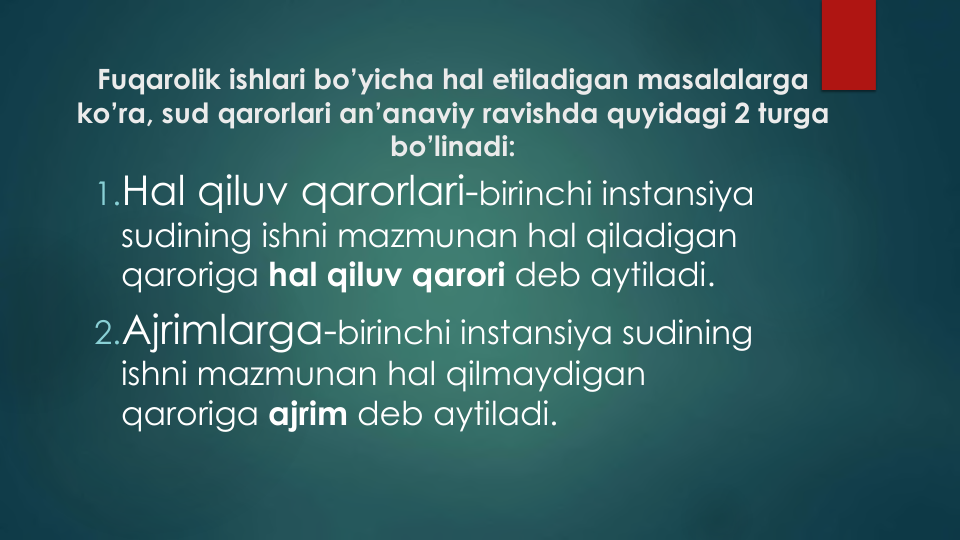 Fuqarolik ishlari bo’yicha hal etiladigan masalalarga
ko’ra, sud qarorlari an’anaviy ravishda quyidagi 2 turga
bo’linadi:
1.Hal qiluv qarorlari-birinchi instansiya
sudining ishni mazmunan hal qiladigan
qaroriga hal qiluv qarori deb aytiladi.
2.Ajrimlarga-birinchi instansiya sudining
ishni mazmunan hal qilmaydigan
qaroriga ajrim deb aytiladi.
