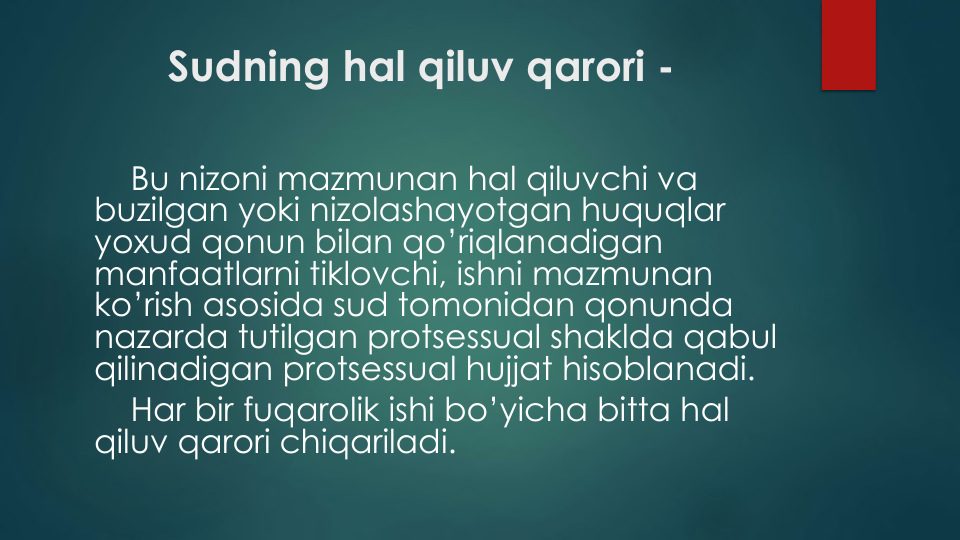 Sudning hal qiluv qarori -
Bu nizoni mazmunan hal qiluvchi va
buzilgan yoki nizolashayotgan huquqlar
yoxud qonun bilan qo’riqlanadigan
manfaatlarni tiklovchi, ishni mazmunan
ko’rish asosida sud tomonidan qonunda
nazarda tutilgan protsessual shaklda qabul
qilinadigan protsessual hujjat hisoblanadi.
Har bir fuqarolik ishi bo’yicha bitta hal
qiluv qarori chiqariladi.
