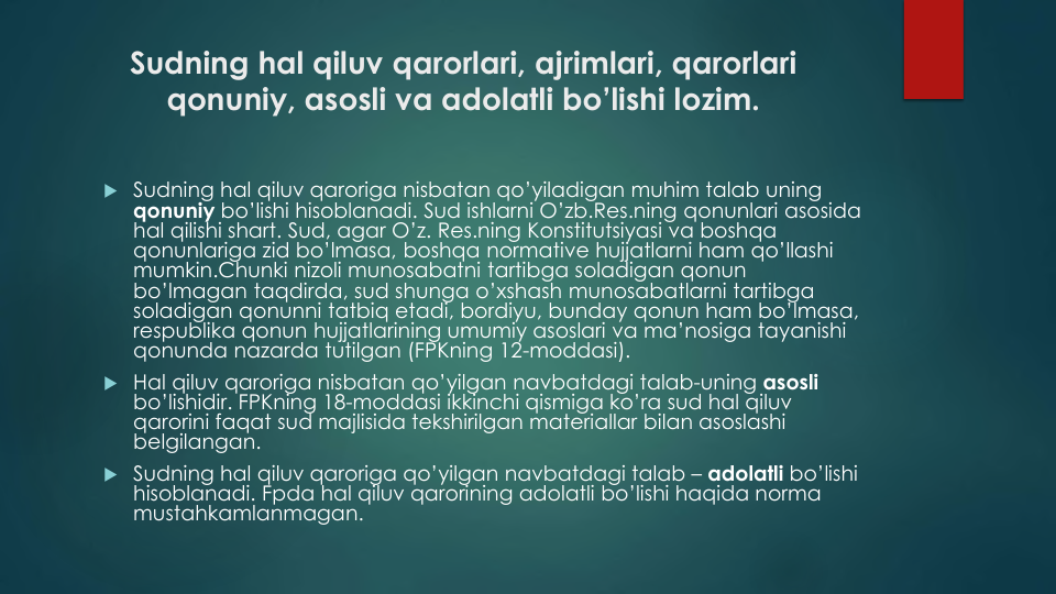 Sudning hal qiluv qarorlari, ajrimlari, qarorlari
qonuniy, asosli va adolatli bo’lishi lozim.
 Sudning hal qiluv qaroriga nisbatan qo’yiladigan muhim talab uning
qonuniy bo’lishi hisoblanadi. Sud ishlarni O’zb.Res.ning qonunlari asosida
hal qilishi shart. Sud, agar O’z. Res.ning Konstitutsiyasi va boshqa
qonunlariga zid bo’lmasa, boshqa normative hujjatlarni ham qo’llashi
mumkin.Chunki nizoli munosabatni tartibga soladigan qonun
bo’lmagan taqdirda, sud shunga o’xshash munosabatlarni tartibga
soladigan qonunni tatbiq etadi, bordiyu, bunday qonun ham bo’lmasa, 
respublika qonun hujjatlarining umumiy asoslari va ma’nosiga tayanishi
qonunda nazarda tutilgan (FPKning 12-moddasi).
 Hal qiluv qaroriga nisbatan qo’yilgan navbatdagi talab-uning asosli
bo’lishidir. FPKning 18-moddasi ikkinchi qismiga ko’ra sud hal qiluv
qarorini faqat sud majlisida tekshirilgan materiallar bilan asoslashi
belgilangan.
 Sudning hal qiluv qaroriga qo’yilgan navbatdagi talab – adolatli bo’lishi
hisoblanadi. Fpda hal qiluv qarorining adolatli bo’lishi haqida norma
mustahkamlanmagan.
