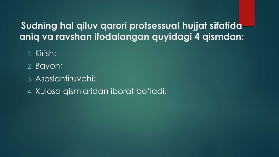 Sudning hal qiluv qarori protsessual hujjat sifatida
aniq va ravshan ifodalangan quyidagi 4 qismdan:
1. Kirish: 
2. Bayon;
3. Asoslantiruvchi;
4. Xulosa qismlaridan iborat bo’ladi.
