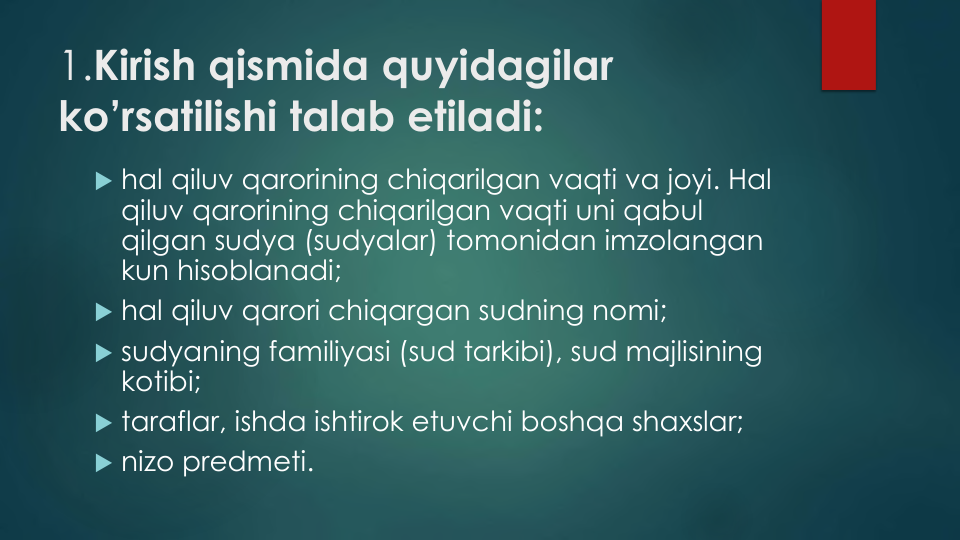 1.Kirish qismida quyidagilar
ko’rsatilishi talab etiladi:
 hal qiluv qarorining chiqarilgan vaqti va joyi. Hal 
qiluv qarorining chiqarilgan vaqti uni qabul
qilgan sudya (sudyalar) tomonidan imzolangan
kun hisoblanadi;
 hal qiluv qarori chiqargan sudning nomi;
 sudyaning familiyasi (sud tarkibi), sud majlisining
kotibi;
 taraflar, ishda ishtirok etuvchi boshqa shaxslar;
 nizo predmeti.
