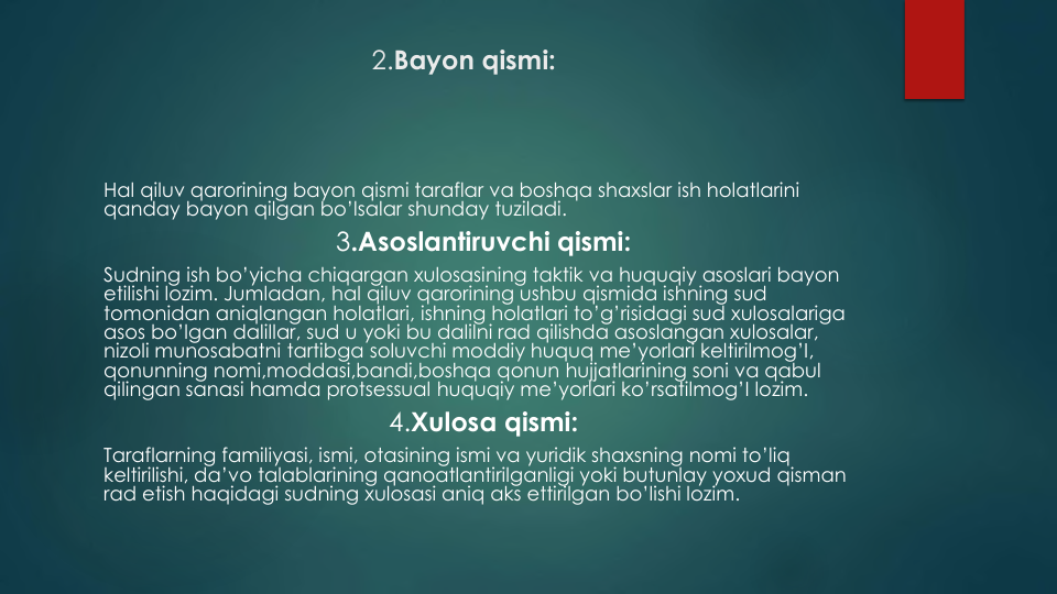 2.Bayon qismi:
Hal qiluv qarorining bayon qismi taraflar va boshqa shaxslar ish holatlarini
qanday bayon qilgan bo’lsalar shunday tuziladi.
3.Asoslantiruvchi qismi:
Sudning ish bo’yicha chiqargan xulosasining taktik va huquqiy asoslari bayon
etilishi lozim. Jumladan, hal qiluv qarorining ushbu qismida ishning sud
tomonidan aniqlangan holatlari, ishning holatlari to’g’risidagi sud xulosalariga
asos bo’lgan dalillar, sud u yoki bu dalilni rad qilishda asoslangan xulosalar, 
nizoli munosabatni tartibga soluvchi moddiy huquq me’yorlari keltirilmog’I, 
qonunning nomi,moddasi,bandi,boshqa qonun hujjatlarining soni va qabul
qilingan sanasi hamda protsessual huquqiy me’yorlari ko’rsatilmog’I lozim.
4.Xulosa qismi:
Taraflarning familiyasi, ismi, otasining ismi va yuridik shaxsning nomi to’liq
keltirilishi, da’vo talablarining qanoatlantirilganligi yoki butunlay yoxud qisman
rad etish haqidagi sudning xulosasi aniq aks ettirilgan bo’lishi lozim.
