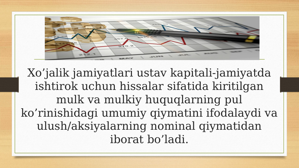 Xo’jalik jamiyatlari ustav kapitali-jamiyatda 
ishtirok uchun hissalar sifatida kiritilgan 
mulk va mulkiy huquqlarning pul 
ko’rinishidagi umumiy qiymatini ifodalaydi va 
ulush/aksiyalarning nominal qiymatidan 
iborat bo’ladi.
