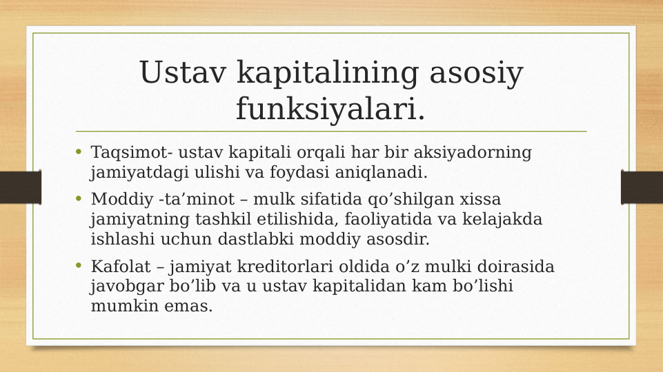 Ustav kapitalining asosiy 
funksiyalari.
• Taqsimot- ustav kapitali orqali har bir aksiyadorning  
jamiyatdagi ulishi va foydasi aniqlanadi.
• Moddiy -ta’minot – mulk sifatida qo’shilgan xissa 
jamiyatning tashkil etilishida, faoliyatida va kelajakda 
ishlashi uchun dastlabki moddiy asosdir.
• Kafolat – jamiyat kreditorlari oldida o’z mulki doirasida 
javobgar bo’lib va u ustav kapitalidan kam bo’lishi 
mumkin emas.
