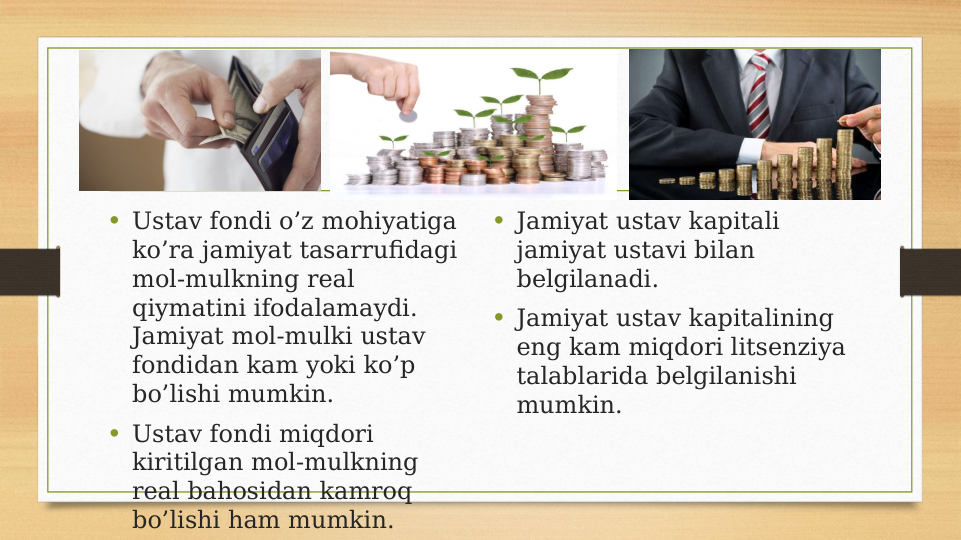 • Ustav fondi o’z mohiyatiga 
ko’ra jamiyat tasarrufidagi 
mol-mulkning real 
qiymatini ifodalamaydi. 
Jamiyat mol-mulki ustav 
fondidan kam yoki ko’p 
bo’lishi mumkin.
• Ustav fondi miqdori 
kiritilgan mol-mulkning 
real bahosidan kamroq 
bo’lishi ham mumkin.
• Jamiyat ustav kapitali 
jamiyat ustavi bilan 
belgilanadi.
• Jamiyat ustav kapitalining 
eng kam miqdori litsenziya 
talablarida belgilanishi 
mumkin.
