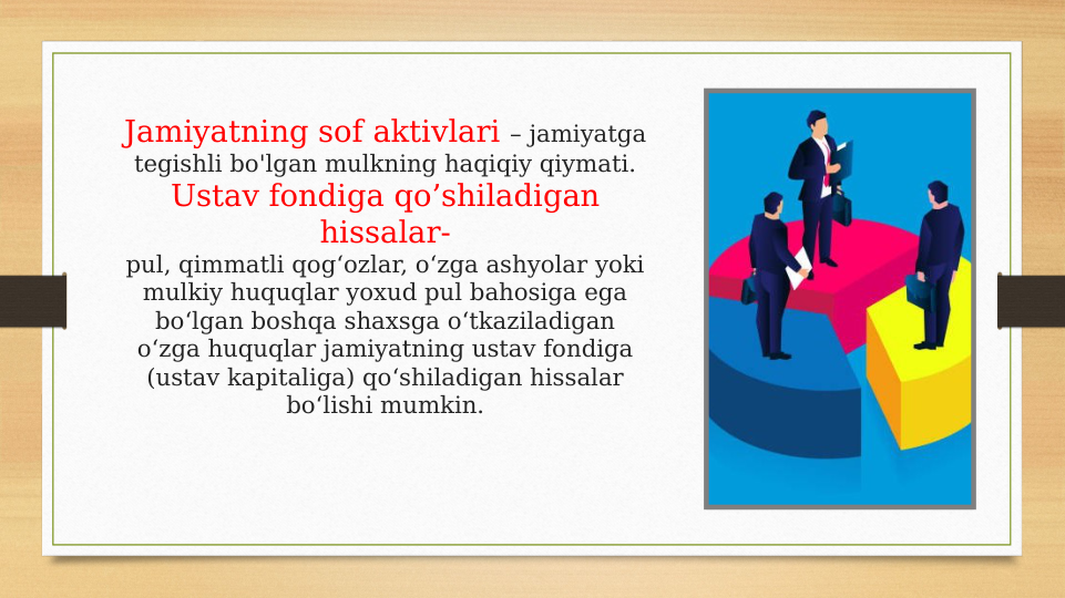Jamiyatning sof aktivlari – jamiyatga 
tegishli bo'lgan mulkning haqiqiy qiymati.
Ustav fondiga qo’shiladigan 
hissalar-
pul, qimmatli qog‘ozlar, o‘zga ashyolar yoki 
mulkiy huquqlar yoxud pul bahosiga ega 
bo‘lgan boshqa shaxsga o‘tkaziladigan 
o‘zga huquqlar jamiyatning ustav fondiga 
(ustav kapitaliga) qo‘shiladigan hissalar 
bo‘lishi mumkin.

